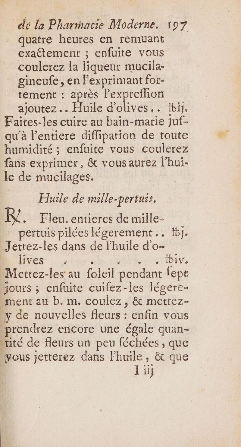 quatre heures en remuant exattement ; enfuite vous coulerez la liqueur mucila- gineufe, en exprimant for- tement : après l'expreffhon — ajoutez... Huile d'olives.. ibi]. Faites-les cuire au bain-marie Juf- quà l'entiere diffipation de toute humidité ; enfuite vous coulerez fans exprimer, &amp; vous aurez l'hui- le de mucilages. | Huile de mille-pertuss. R' . Fleu. entieres de mille- pertuis pilées légerement.. 16]. Jettez-les dans de l'huile d'o- lives | ere. Sue s Ibi. Mettez-les au foleil pendant fept jours ; enfuite cuifez-les légere- ment au b. m. coulez , &amp; mettez- y de nouvelles fleurs : enfin vous prendrez encore une égale quan- -tité de fleurs un peu féchées , que fous jetterez dans l'huile, &amp; que ij