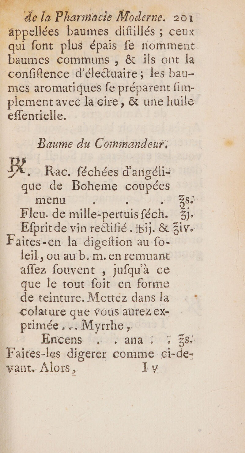 üppellées baumes difüllés ; ceux qui font plus épais fe nomment baumes communs , &amp; ils ont la confiftence d'éleQuaire; les bau- mes aromatiques fe préparent fim- plement avec la cire , &amp; une huile eflentielle, Baume du Commandeur, D . Rac. féchées d'angéli- que de Boheme coupées menu e e RUES Fleu. de mille-pertuisféch. 3j. Efprit de vin rectifié . 151). &amp; Ziv. Faites-en la digeftion au fo- leil, ou au b.m. en remuant affez fouvent , jufquà ce que le tout foit en forme de teinture. Mettez dans la Colature que vous aurez ex- primée . .. Myrrhe ,. Enééns piv ana t 26 Faites-les digerer comme ci-de- vant. Alors, ly