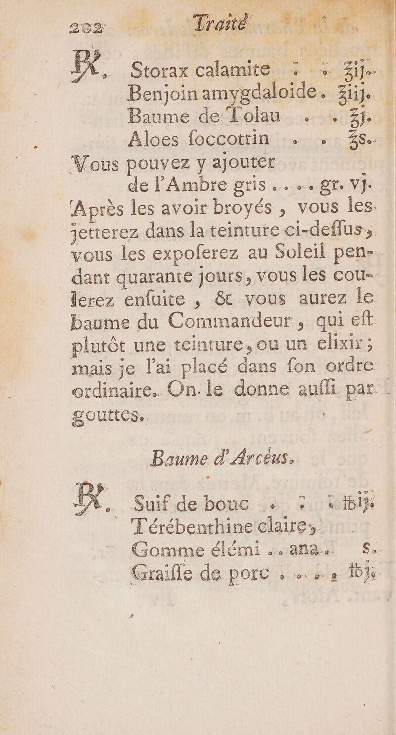 ju ue dla vo Lana QU u*: VE 35 Lab LI c S uL Jj zom … 0 Freud. E E 1 IX OIM | * | Kx, Storax calamité y : + Zije.] | Benjoinamygdaloide. Zi. Baume de Folau . . 2*4 . Aloes foccotrin … ,: $8. . Vous pouvez y ajouter de l'Ambre gris... gr. VJ Aprés les avoir broyés , vous les. jetterez dans la teinture ci-deffus ;. vous les expoferez au Soleil pen- dant quarante jours, vous les cou- lerez enfuite , &amp; vous aurez le baume du Commandeur , qui eft plutôt une teinture, ou un elixir; mais je lai placé dans fon ordre ordinaire... On. le donne auffi. par. gouttes. | | Baume d'Arcèus.. Am Suif de bouc + © bij Térébenthine claires. Gomme élémi ..ana. Se. Graifle de porc , +. 1j