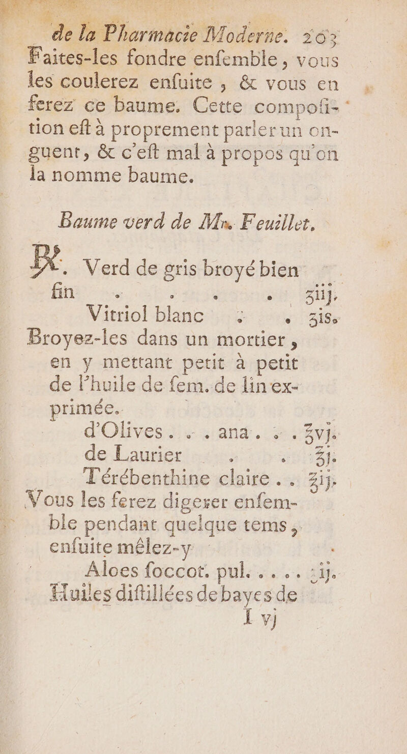 UON Ww de TS EME « * Sd: |... dela Pharmacie Moderte. 303 Faites-les fondre enfemble, vous les coulerez enfuite , &amp; vous en ferez ce baume. Cette compoti- : tion eft à proprement parler un on- guent, &amp; c'eft mal à propos qu'on la nomme baume. Baume verd de Mn Feuillet, d Verd de gris broyé bien fin … PA sH ur Viol blanc ie nde city Broyez-les dans un mortier, en y mettant petit à petit de l'huile de fem. de lin ex- primée. | d'Olives : - .and. +. 3m} deLautigric cca basé | T'érébenthine claire . .. Zij. Vous les ferez digerer enfem- ble pendant quelque tems ,. enfuite mélez-y _:rAdées foccot. pul«...... 23. Tiuiles diftillées de bayes de l vj