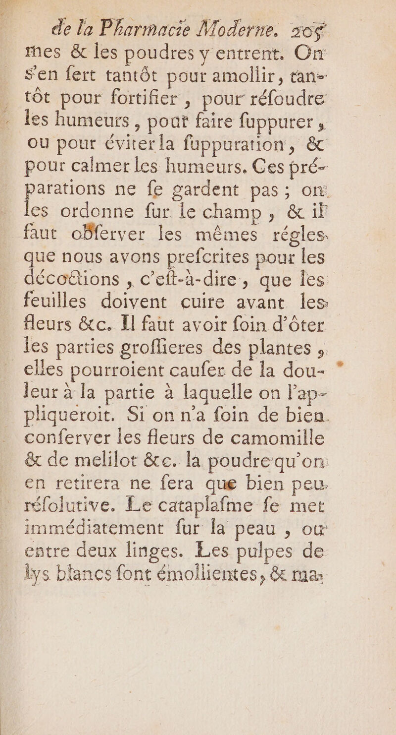 mes &amp; les poudres y entrent. On: s'en fert tantôt pour amollir, tan- tót pour fortifier , pour réfoudre les humeurs , poat faire fuppurer , ou pour éviter la fuppuration, &amp; pour calmer les humeurs. Ces pré- parations ne fe gardent pas; on: les ordonne fur le champ , &amp; il faut oBferver les mêmes régles. que nous avons prefcrites pour les décottions , c'eít-à-dire, que Îes feuilles doivent cuire avant les fleurs &amp;c. Il faut avoir foin d’ôter les parties groflieres des plantes ,. elles pourroient caufer de la dou- leur à la partie à laquelle on l'ap- pliqueroit. Si on n'a foin de bien. conferver les fleurs de camomille &amp; de melilot &amp;c. la poudrequ'on. en retirera ne fera que bien peu. réfolutive. Le cataplafme fe met immédiatement fur la peau , ou entre deux linges. Les pulpes de lys blancs font émollientes, &amp; ma