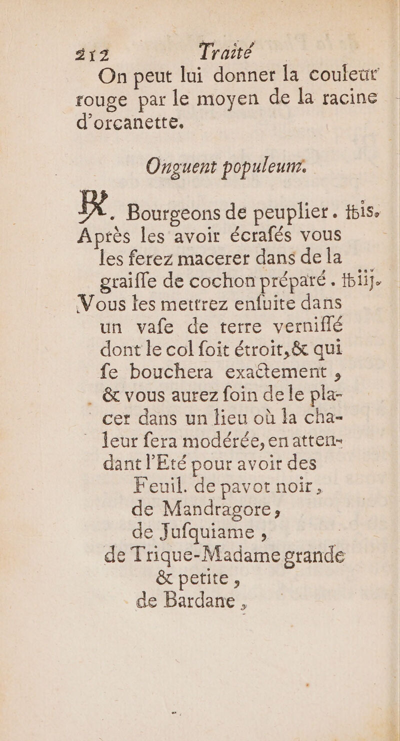 On peut lui donner la couleur rouge par le moyen de la racine d'orcanette. Onguent populeurr. x . Bourgeons de peuplier. fbis. Aptés les avoir écrafés vous — — les ferez macerer dans dela —— graiffe de cochon préparé . t5iij. Vous les mettrez enfuite dans un vafe de terre verniflé dont le col foit étroit, &amp; qui fe bouchera exactement , . &amp; vous aurez foin dele pla- cer dans un lieu où la cha- leur fera modérée, en atten- dant l'Eté pour avoir des Feuil. de pavot noir, de Mandragore, de Jufquiame , | de Trique- Madame grande &amp; petite , de Bardane ,