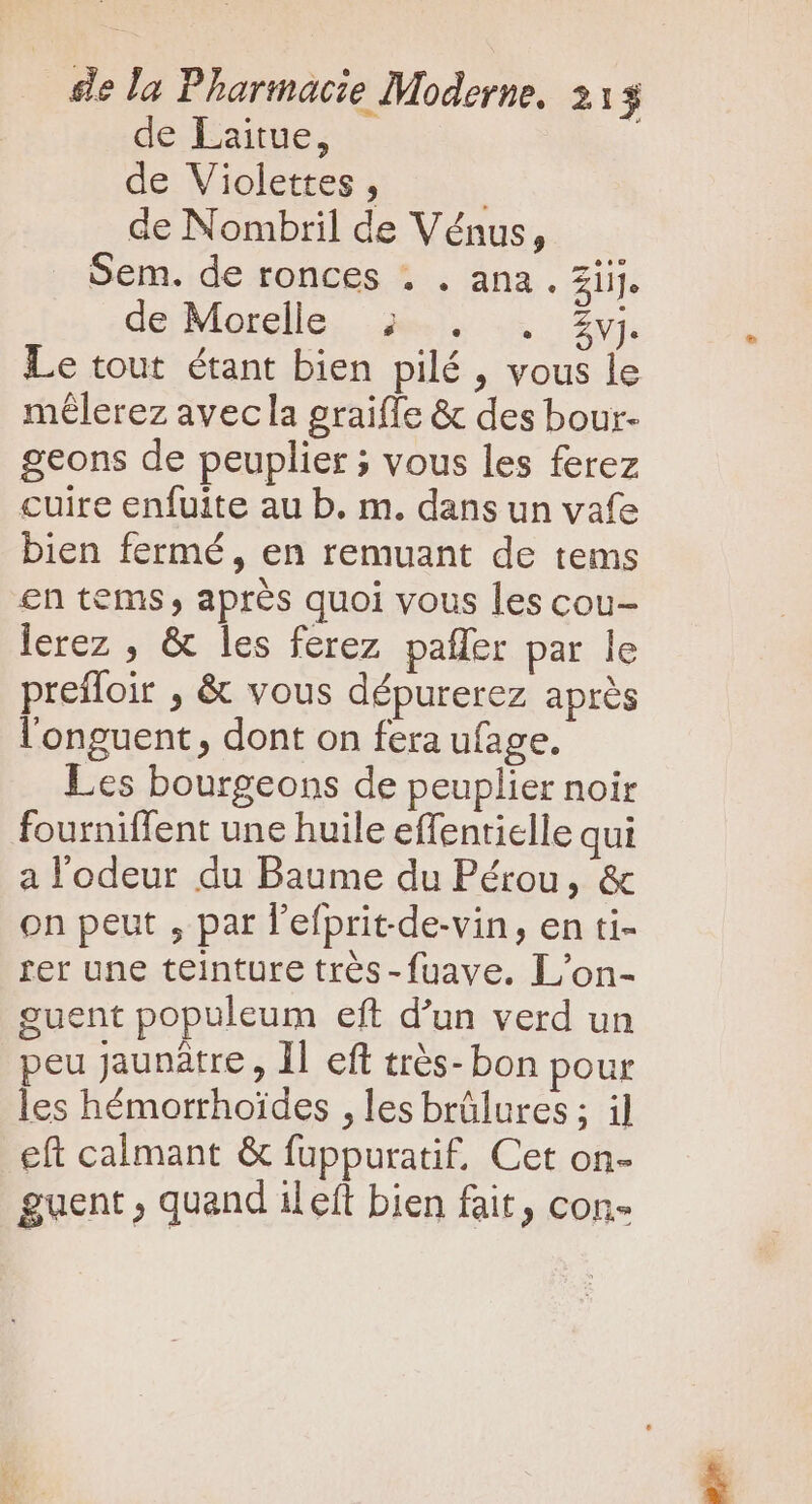 de Laitue, | de Violettes , | de Nombril de Vénus, Sem. de ronces . . ana. ZiiJ. de Morelle, ju. .. £y. Le tout étant bien pilé , vous le mélerez avecla graifle &amp; des bour- geons de peuplier ; vous les ferez cuire enfuite au b. m. dans un vafe bien fermé, en remuant de tems en tems après quoi vous les cou- lerez , &amp; les ferez paller par le prefloir , &amp; vous dépurerez après l'onguent, dont on fera ufage. Les bourgeons de peuplier noir fourniffent une huile effentielle qui a l'odeur du Baume du Pérou, &amp; on peut , par l'efpritde-vin, en ti- rer une teinture trés -fuave. L'on- guent populeum eft d'un verd un peu jaunàtre , Il eft très- bon pour les hémorrhoides , les brûlures ; i] eft calmant &amp; fuppuratif, Cet on- guent ; quand il eft bien fait, con-