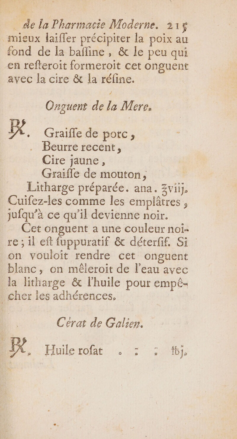 mieux laiffer précipiter la poix au fond de la baffine , &amp; le peu qui en refteroit formeroit cet onguent avec la cire &amp; la réfine. Onguent de la Mere. Io . Graiffe de porc, Beurre recent, Cire jaune, Graiffe de mouton, Litharge préparée. ana. zviij, Cuifez-les comme les emplátres ; jufqu’à ce qu'il devienne noir. Cet onguent a une couleur noi- re ; il eft fuppuratif &amp; déterfif. Si on vouloit rendre cet onguent blanc, on méleroit de l'eau avec la litharge &amp; l'huile pour empê- . cher les adhérences. | Cérat de Galien. KK, Hier, 227 2095