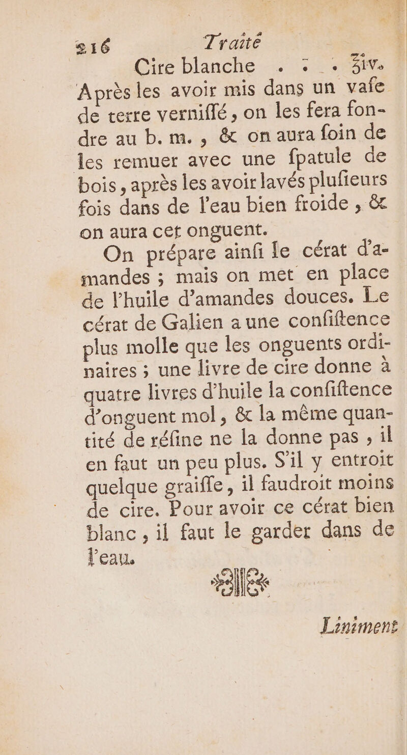 $16 Traité Cire blanche . : . 3iv Après les avoir mis dans un vaie de terre verniffé , on les fera fon- dre au b. m. , &amp; on aura foin de les remuer avec une fpatule de bois, après les avoir lavés plufteurs fois dans de l'eau bien froide , &amp; on aura cet onguent. On prépare ainfi e. cérat d'a- mandes ; mais on met en place de l'huile d'amandes douces. Le cérat de Galien a une confiftence plus molle que les onguents ordi- paires ; une livre de cire donne à quatre livres d'huile la confiftence d'onguent mol , &amp; la méme quan- tité de réfine ne la donne pas , il en faut un peu plus. Sl y entroit quelque graiffe , il faudroit moins de cire. Pour avoir ce cérat bien blanc , il faut le garder dans de l'eau. en Liniment