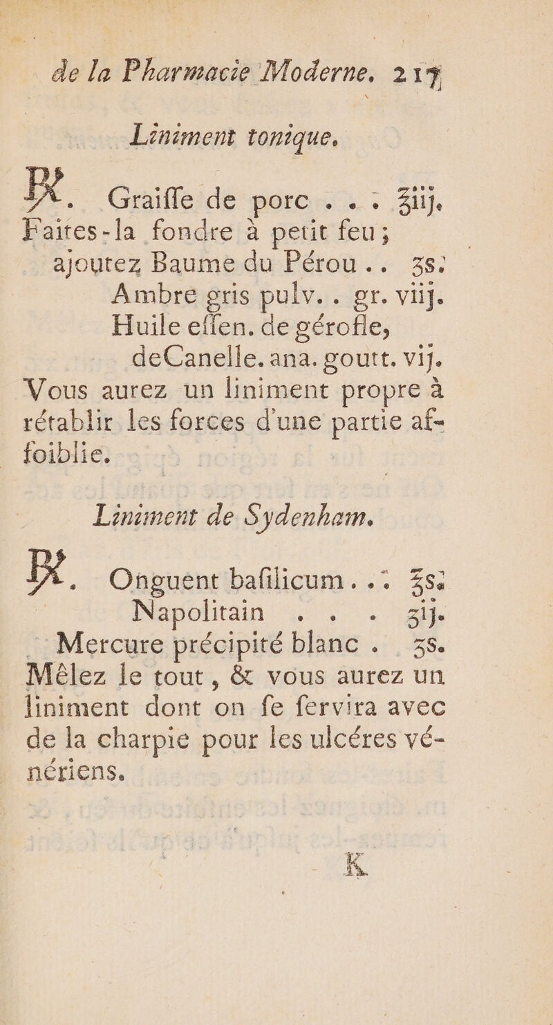 Liniment tonique, rd Graiffe de porc . . . $ijj. Faires-la fondre à petit feu; ajoutez Baume du Pérou... zs. Ambre gris pulv. agr, vii]: Huile effen. de gérofle, deCanelle. ana. goutt. vij. Vous aurez un liniment propre à rétablir les forces d'une partie af- foiblie. Liniment de Sydenham. p. Onguent bafilicum. .. 3s. Napolitain . . zij- Mercure précipité TM iU, 5S. Mélez le tout, &amp; vous aurez un liniment dont on fe fervira avec de la charpie pour les ulcéres vé- nériens.