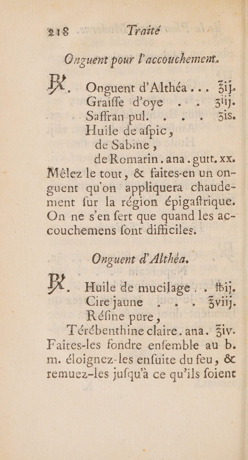 $18 ^ Traité Ünguent pour l'accouchement. Id Onguent d'Althéa... Sij. (Graff d Oye .* 3uj. Saffran pul. EI, Huile de afpic, de Sabine, de Romarin. ana .outt. xx. Mélez le tout, &amp; faites-en un on- guent qu'on appliquera chaude- ment fur la région épigaftrique. On ne s'en fert que quand les ac- couchemens font difficiles. Onguent d Ahthéa, | De Héile de iucile: ; ij. | Ciré'Jaóne 150, 9, $vnj. Réfine pure, Térébenthine claire. ana. Ziv. F wc fondre enfemble au b. m. éloignez-les enfuite du feu, &amp; remuez-les jufqu'à ce qu'ils foient