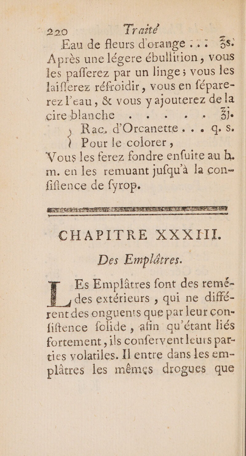 Eau de fleurs d'orange ;.: $$. Aprés une légere ébullition , vous les pafferez par un linge; vous les laiflerez réfroidir, vous en fépare- rez l'eau, &amp; vous y ajouterez dela cireblandhe oec 9 37 7132 RN Rac, d'Orcanette . . . q. S. | Pour le colorer, X ous les ferez fondre enfuite au b. m. en les remuant Jufquà la con- fifience de fyrop. E Des Emplärres. Es Emplátres font des remé- 9 des extérieurs , qui ne diffé- rent des onguents que par leur con- {iftence folide , afin qu'étant liés fortement , ils conferventleurs par- cies volatiles. Il entre dans les em- plâtres les mêmes drogues que