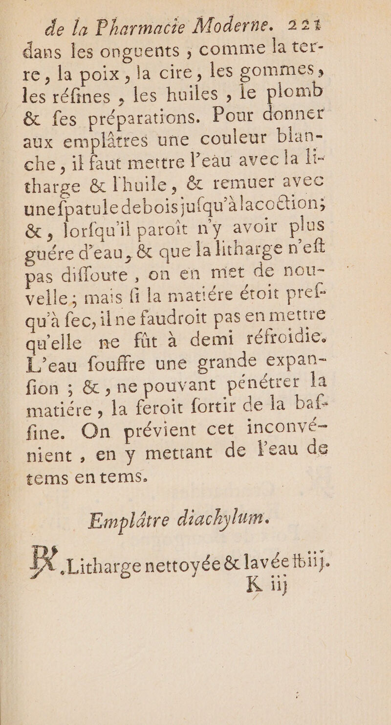 dans les onguents ; comme la ter- re, la poix , la cire, les gommes, les réfines , les huiles , le plomb &amp; fes préparations. Pour donner aux emplâtres une couleur blan- che , il faut mettre l’eau avec la li- tharge &amp; l'huile, &amp; remuer avec unefpatuledeboisjufqu'àlacoion; &amp; , lorfqu'il paroit ny avoit plus guére d'eau, &amp; que la litharge n'eft pas diffoute , on en miet de nou- velle; mais fi la matiére étoit pref qu'à fec, il ne faudrott pas en mettre qu'elle ne füt à demi réfroidie. L'eau fouffte une grande expan- fion ; &amp; , ne pouvant pénétrer la matiére , la feroit fortir de la baf- fine. On prévient cet inconvé- nient , en y mettant de l'eau de tems en tems. Emplátre diachylum. | IX Lithargenettoyée &amp;lavécttii. K iij /