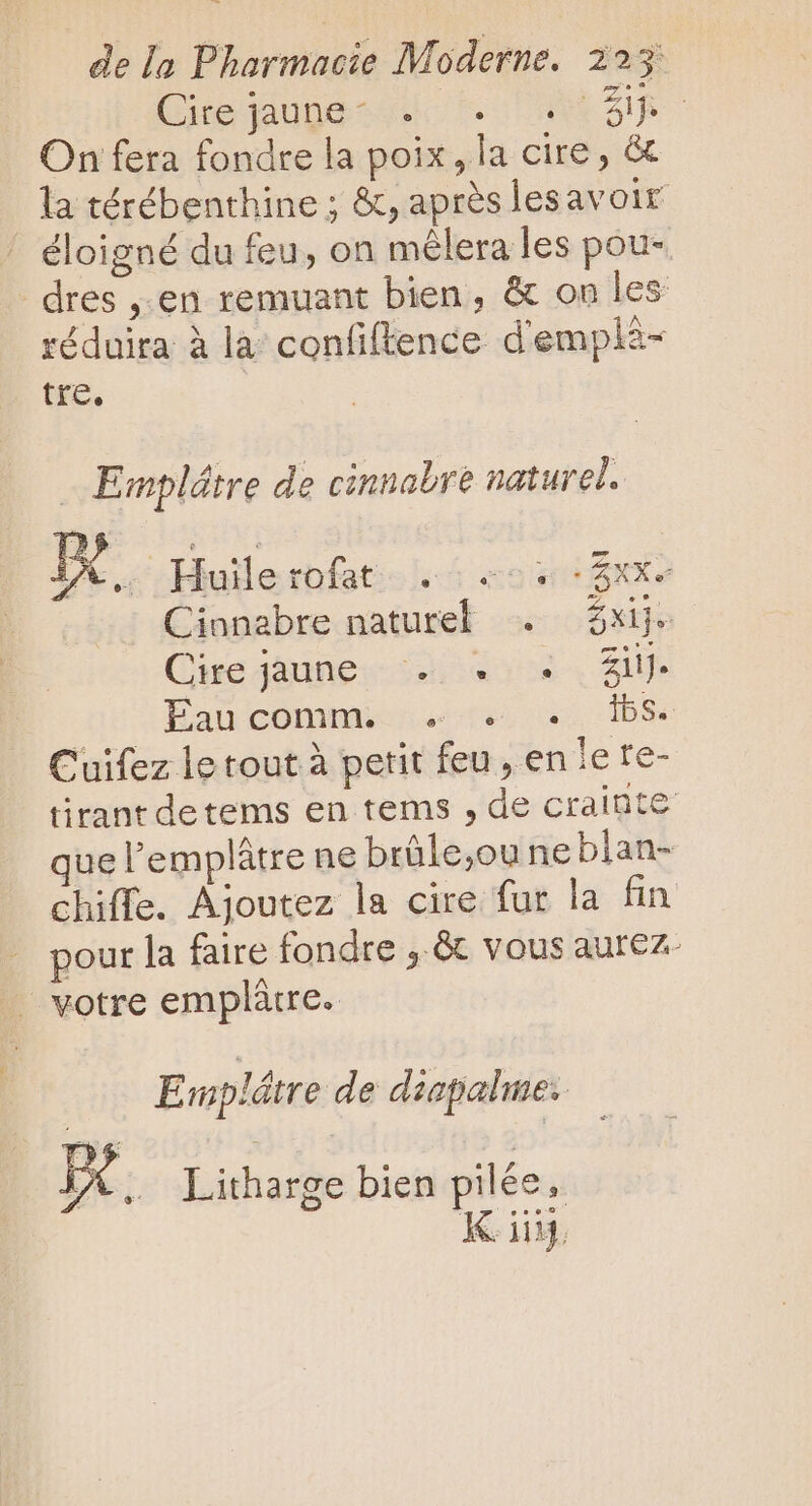 (nejguge-vd co AR On fera fondre la poix, la cire, &amp; la térébenthine ; &amp;, aprés lesavoir éloigné du feu, on mélera les pou- dres ,.en remuant bien, &amp; on les réduira à la confiftence d'emplà- tre. Emplátre de cinnabre naturel. i. Huilerofat . |... Cinnabre naturel . Cire jaunes 402. gl Éaucommionstes nisse -Ibse Cuifez le tout à petit feu, en le te- tirant detems en tems , de crainte que l'emplátre ne brüle,ou ne blan- chiffe. Ajoutez la cire fur la fin pour la faire fondre ,.&amp; vous aurez- votre emplátre. E mplétre de diapalme.. x. Litharge bien pilée, King.