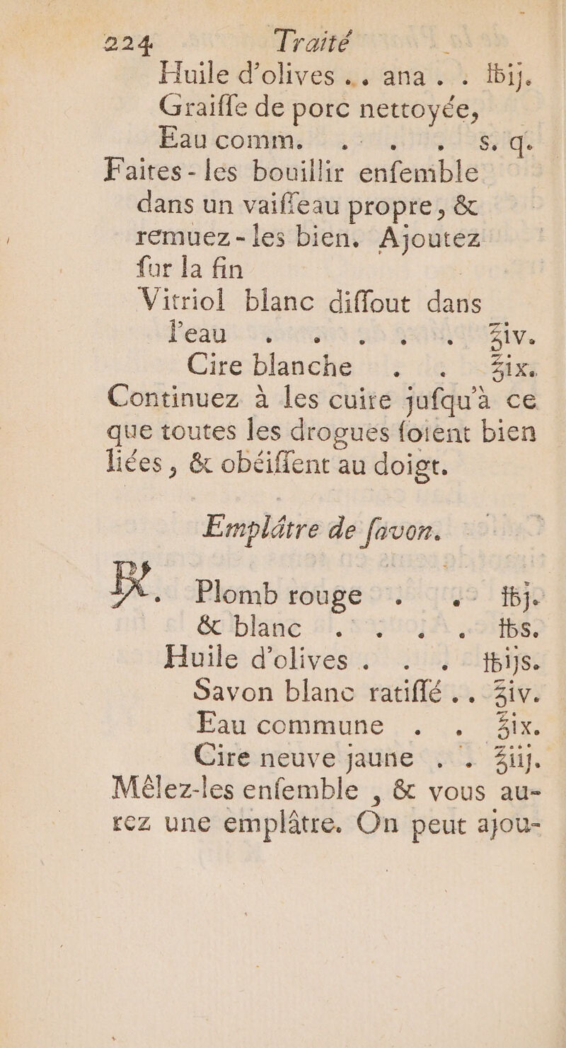 Huile d'olives .. ana. : ibij. Graiffe de porc nettoyée, — Baucommos .2 543g sss Faites- les bouillir enfemble dans un vaiffeau propre , &amp; remuez -les bien. Ajoutez fur la fin | Vitriol blanc diffout dans Peau: ssostaoo $5 qr dei, Cire blanche ^; is 2545s Continuez à les cuire jufqu'à ce que toutes les drogues foient bien liées, &amp; obéiffent au doigt. Emplátre de favon. IX, Plomb rouge . .- 6j. | £! Gciblune 5), 53550] A. 985; Huile d'olives. . . tbijs. Savon blanc ratiffé .. 3iv. Eau commune ;. .. 3h Cire neuve jaune . . Zi. Mélez-les enfemble , &amp; vous au- rez une emplátre. On peut ajou-