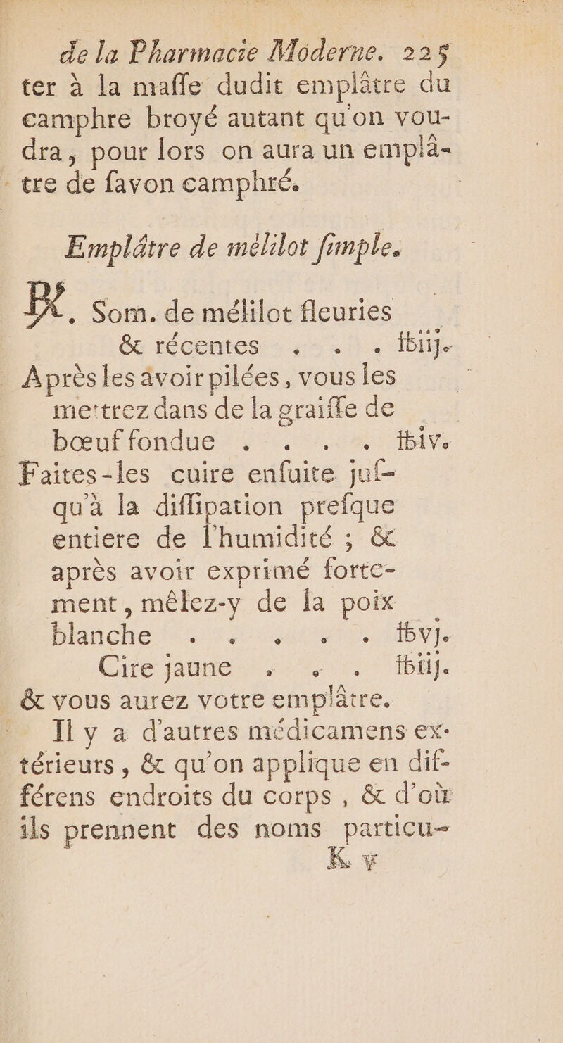 ter à la maffe dudit emplâtre du camphre broyé autant qu'on vou- dra, pour lors on aura un emplà- - tre de fayon camphré. Emplêtre de mélilot fimple. A Som. de mélilot fleuries &amp; récentes . . . bij. A prés les avoir pilées, vous les | mettrez dans delagraiffe de — bœuffondue : i17. ox iv Faites-les cuire enfuite juf- quà la diffipation prefque entiere de l'humidité ; &amp; aprés avoir exprimé forte- ment, mélez-y de la poix blanche ^. 920040909. PY. Cile oder tue dba. . &amp; vous aurez votre emplátre. — liy a d'autres médicamens ex- térieurs , &amp; qu'on applique en dif- férens endroits du corps , &amp; d’où ils prennent des noms particu- K v