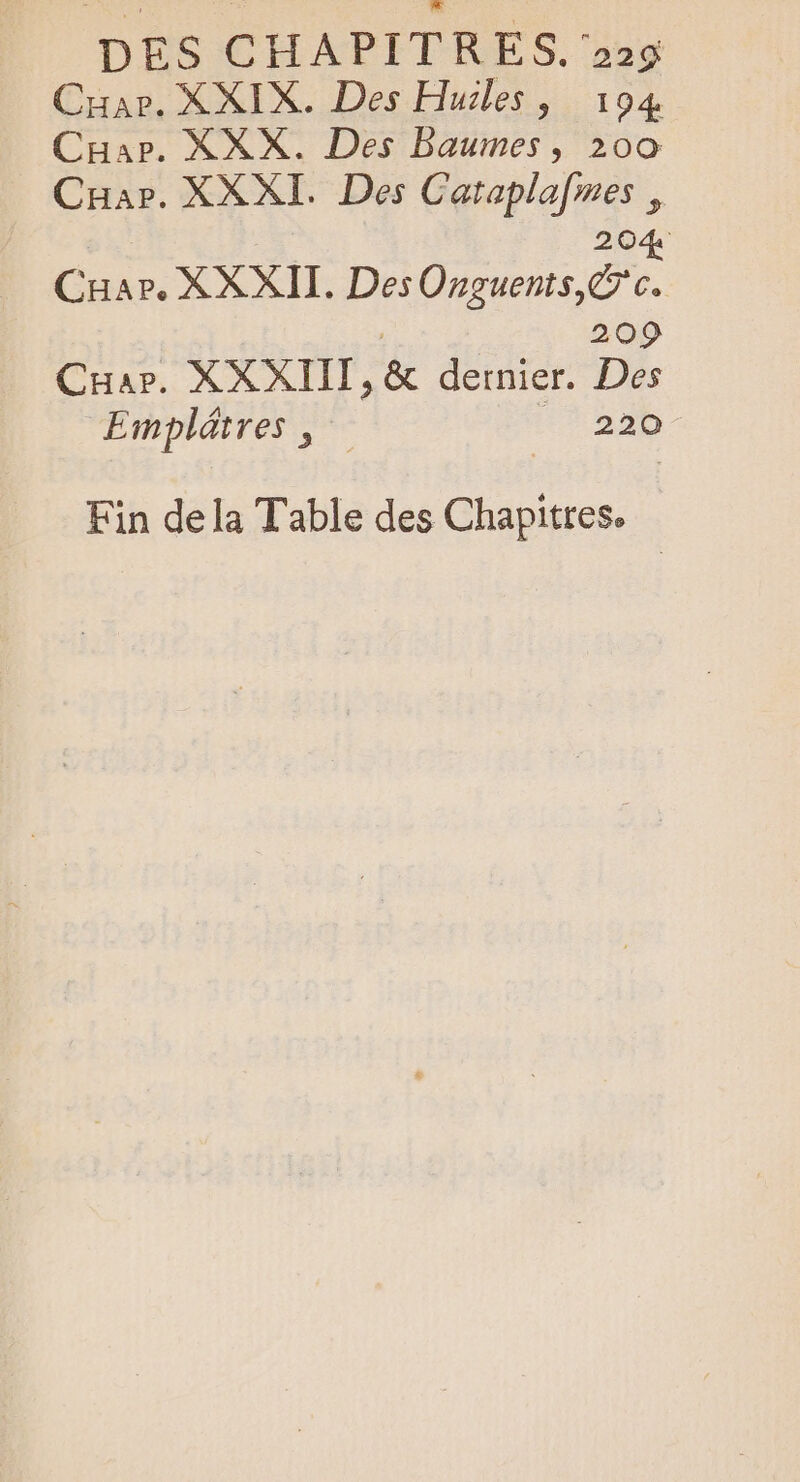 DES CHAPITRES. 225 Car. XXIX. Des Huiles, 194 Car. XXX. Des Baumes, 200 Cuar. XXXI. Des Catapla[mes , 204 “ver XXXII. Des Onguents,Ÿ'c. 209 CHar. XXXIII, &amp; dernier. Des Emplátres ; | | 220 Fin dela Table des Chapitres.