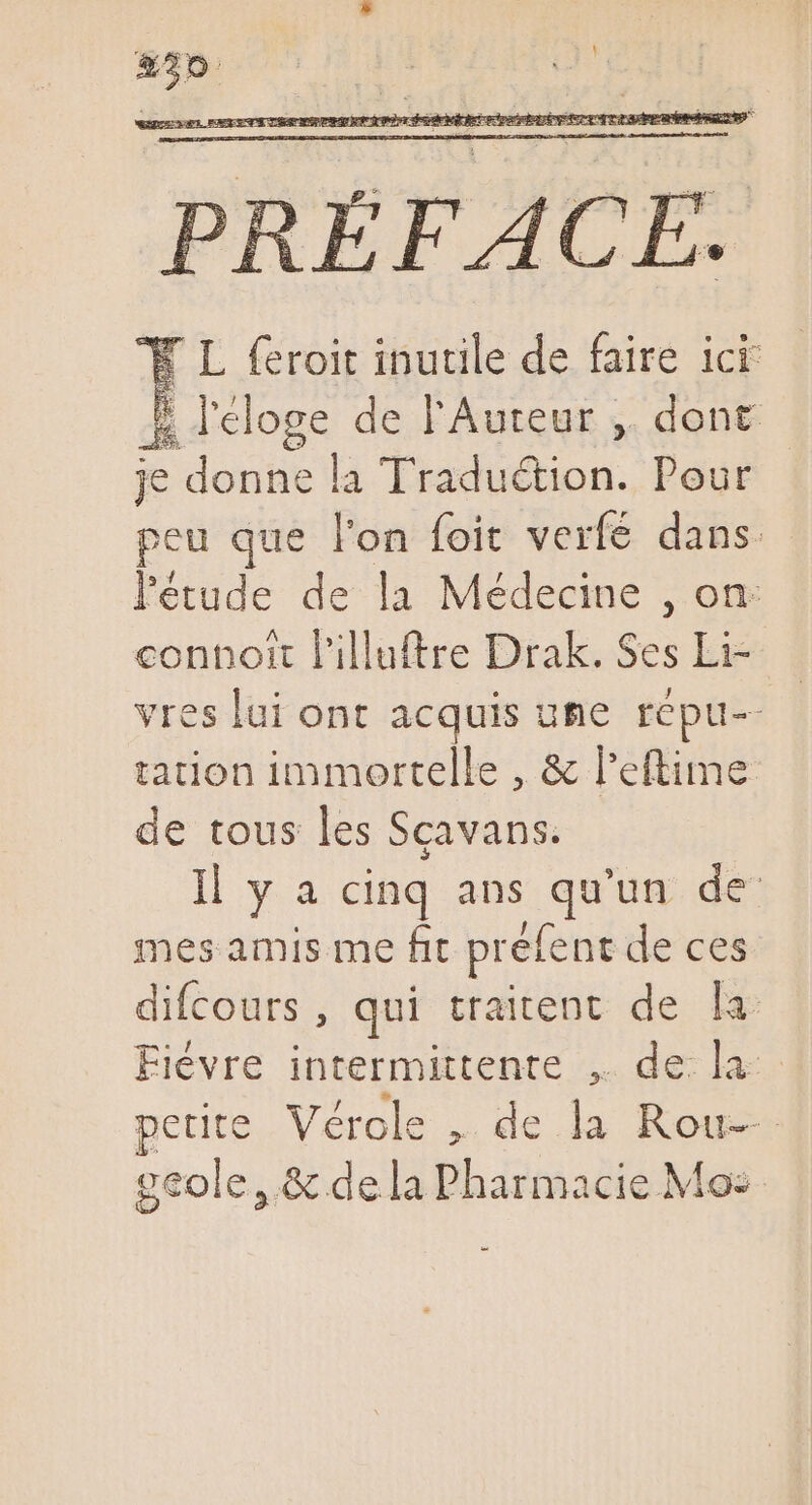 ISA RER EGEEGOWA DOG TE RO ME SIRET EUDEGUECILRN IAA M UA RP AERE Tree. - E k- » d  5] T » ^  X L feroit inutile de faire ici l'éloge de l'Auteur ,. dont je donne la Tradu&amp;tion. Pour peu que l'on foit verfé dans. l'étude de la Médecine , on connort l'illuftre Drak. Ses Li- vreslai ont acquis ume repu-- tation immortelle , &amp; l'eftime de tous les Scavans. Il y a cinq ans ue de’ mes amis me fit prefe ent de ces difcours , qui traitent de la Fiévre intermittente ,. de la petite Vérole , de la Roues geole, &amp; dela Pharmacie Mo