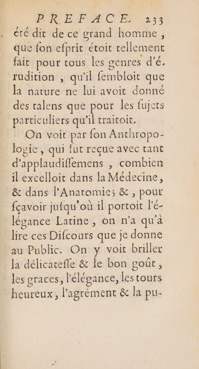 BRE REGUM C BS 34 . été dit dece grand homme , que fon-efprit étoit tellement fait pour tous les genres d'é. . rudition , qu'il fembloit que la nature. ne lui avoit donné des talens que pour les fujets particuliers qu'il traitoit. On voit par fon Anthropo- ES logie , qui fut reque avec tant d'applaudiffemens , combien il excelloit dans la Médecine, &amp; dans l'Anatomie; &amp; , pour | fcavoir jufqu'ou il portoit l'é- légance Latine, on n'a qu'a lire ces Difcours que je donne au Public. On y voit briller la délicateffe &amp; le bon goût, les graces, l'élégance, P tours. heureux , l'agrément &amp; la pu-