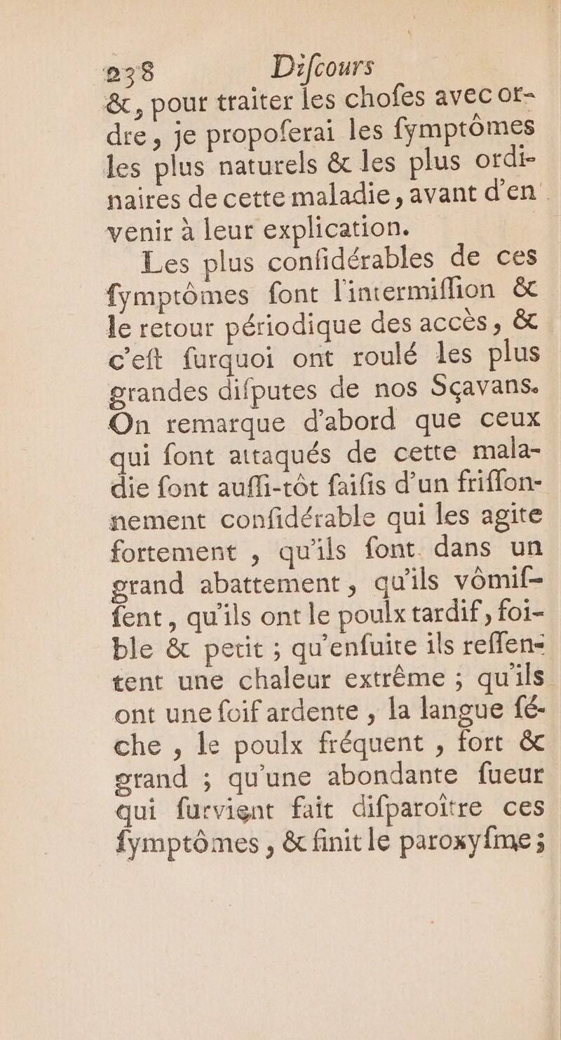 &amp;, pour traiter les chofes avec or- dre , je propoferai les fymptómes les plus naturels &amp; les plus ordi- naires decette maladie, avant d'en . venir à leur explication. | Les plus confidérables de ces fymptômes font l'intermiflion &amp; le retour périodique des accès, &amp; C'eft furquoi ont roulé les plus grandes difputes de nos Sçavans. On remarque d'abord que ceux qui font attaqués de cette mala- die font auffi-tót faifis d'un friffon- nement confidérable qui les agite fortement , qu'ils font. dans un grand abattement, qu'ils vómif- fent , qu'ils ont le poulx tardif, foi- ble &amp; petit ; qu'enfuite ils reffen- tent une chaleur extrême ; qu'ils ont une foif ardente , la langue fé- che , le poulx fréquent , fort &amp; grand ; qu'une abondante fueur qui furvignt fait difparoitre ces fymptômes , &amp; finit le paroxyfme;