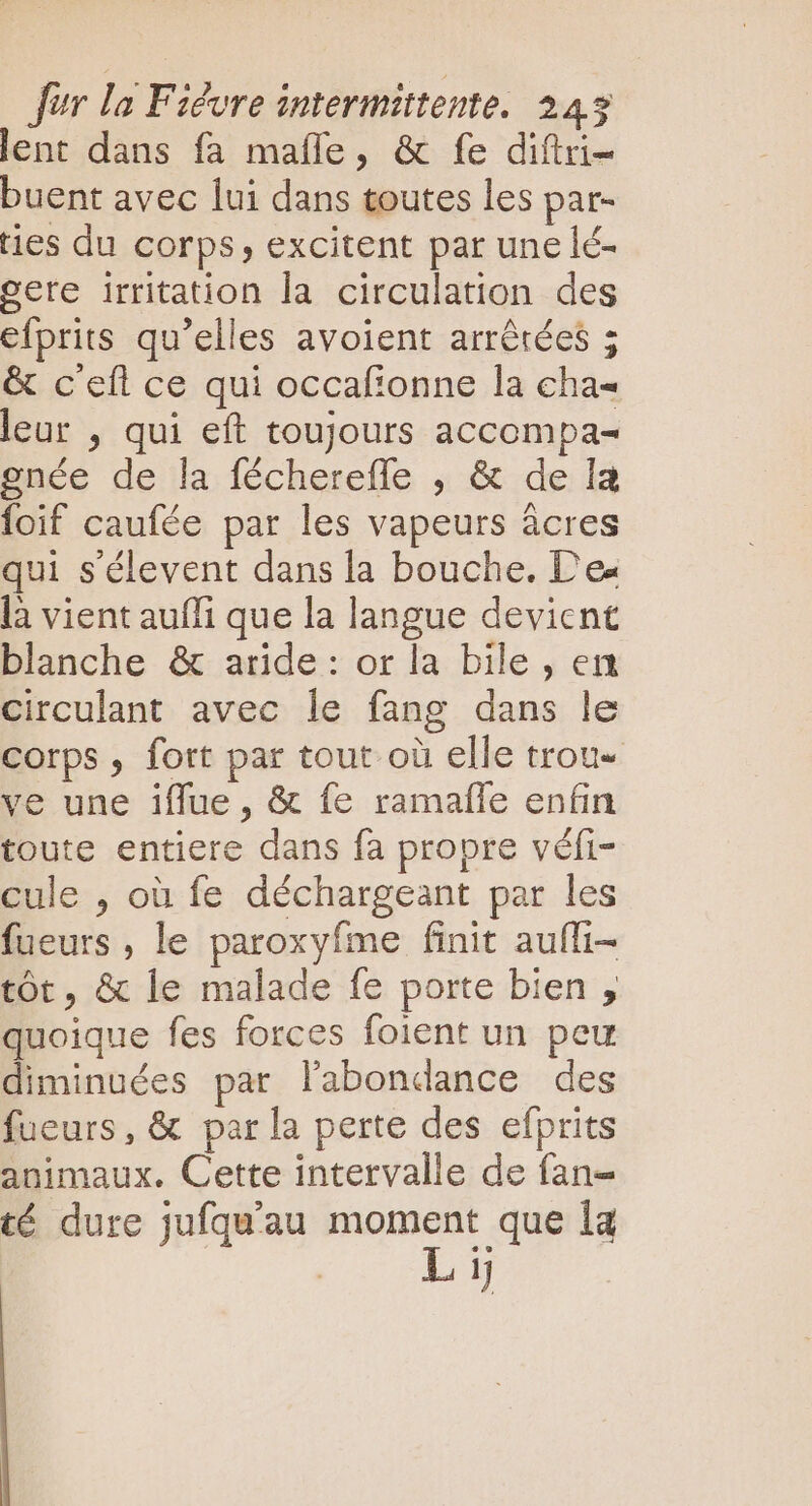 lent dans fa maíle, &amp; fe diftri- buent avec lui dans toutes les par- ties du corps, excitent par une lé- gere irritation la circulation des efprits qu’elles avoient arrêtées ; &amp; c'efl ce qui occafionne la cha- leur , qui eft toujours accompa- gnée de la féchereffe , &amp; de la foif caufée par les vapeurs acres qui s'élevent dans la bouche. Des là vient aufli que la langue devient blanche &amp; aride: or la bile , en circulant avec le fang dans le corps , fort par tout où elle trou- ve une iffue, &amp; fe ramafle enfin toute entiere dans fa propre véfi- cule , où fe déchargeant par les fueurs , le paroxyfme finit aufli- tôt, &amp; le malade fe porte bien , quoique fes forces foient un peu diminuées par l'abondance des fueurs, &amp; par la perte des efprits animaux. Cette intervalle de fan- té dure jufqu'au pat à la | 1]