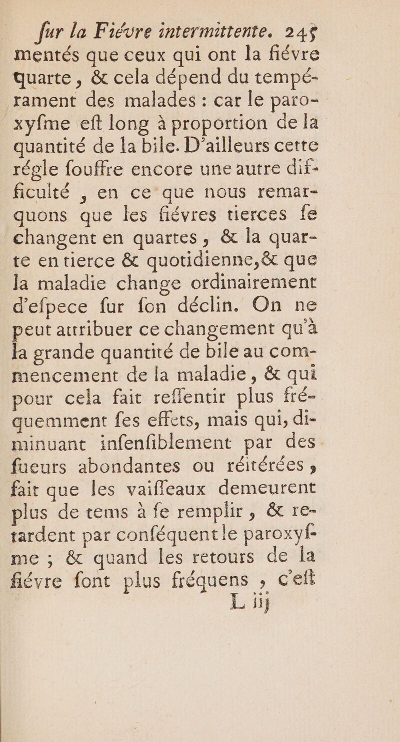 mentés que ceux qui ont la fiévre quarte , &amp; cela dépend du tempé- rament des malades : car le paro- xyfme eft long à proportion de la quantité de la bile. D'ailleurs cette régle fouffre encore une autre dif- ficulté , en ce' que nous remar- quons que les fiévres tierces fe changent en quartes , &amp; la quar- te en tierce &amp; quotidienne, &amp; que la maladie change ordinairement d'efpece fur fon déclin. On ne peut attribuer ce changement qu'à la grande quantité de bile au com- mencement de la maladie, &amp; qui pour cela fait reffentir plus fré- quemment fes effets, mais qui, di- minuant infenfiblement par des fueurs abondantes ou réitérées ; fait que les vaiffeaux demeurent plus de tems à fe remplir , &amp; re- tardent par conféquentle paroxyf- me ; &amp; quand les retours de la fiévre font plus fréquens , c'ett L iij