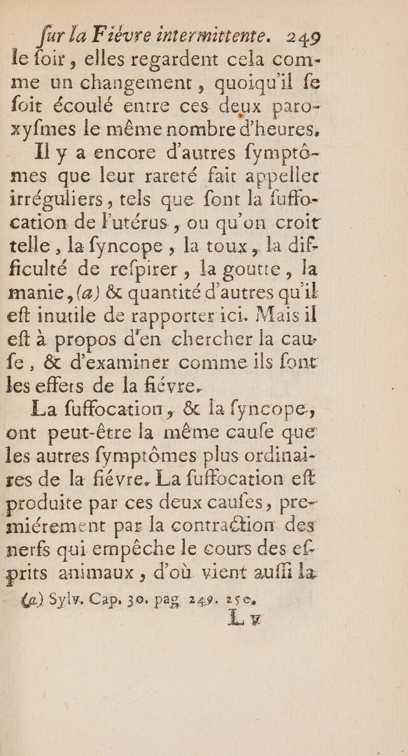 le foir , elles regardent cela com- me un changement , quoiquil fe foit écoulé entre ces deux paro- xyfmes le méme nombre d'heures, Il y a encore d'autres fympté- mes que leur rareté fait appeller irréguliers , tels que font la fuffo- cation de l'utérus , ou qu'on croit telle , la fyncope , la toux, la dif ficulté de refpirer , la goutte, la manie, (2) &amp; quantité d'autres quil eft inutile de rapporter ici. Mais il eft à propos d'en chercher la cau fe, &amp; d'examiner comme ils font les effets de la fiévre. La fuffocation, &amp; la fyncope, ont peut-étre la méme caufe que les autres fymptómes plus ordinai- res de la fiévre. La fuffocation eft produite par ces deux caufes, pre- miérement par la contraction. des nerfs qui empêche le cours des ef prits animaux , d'où vient aufíi la. (a) Sylv. Cap. 30. pag 243. 256, Lv