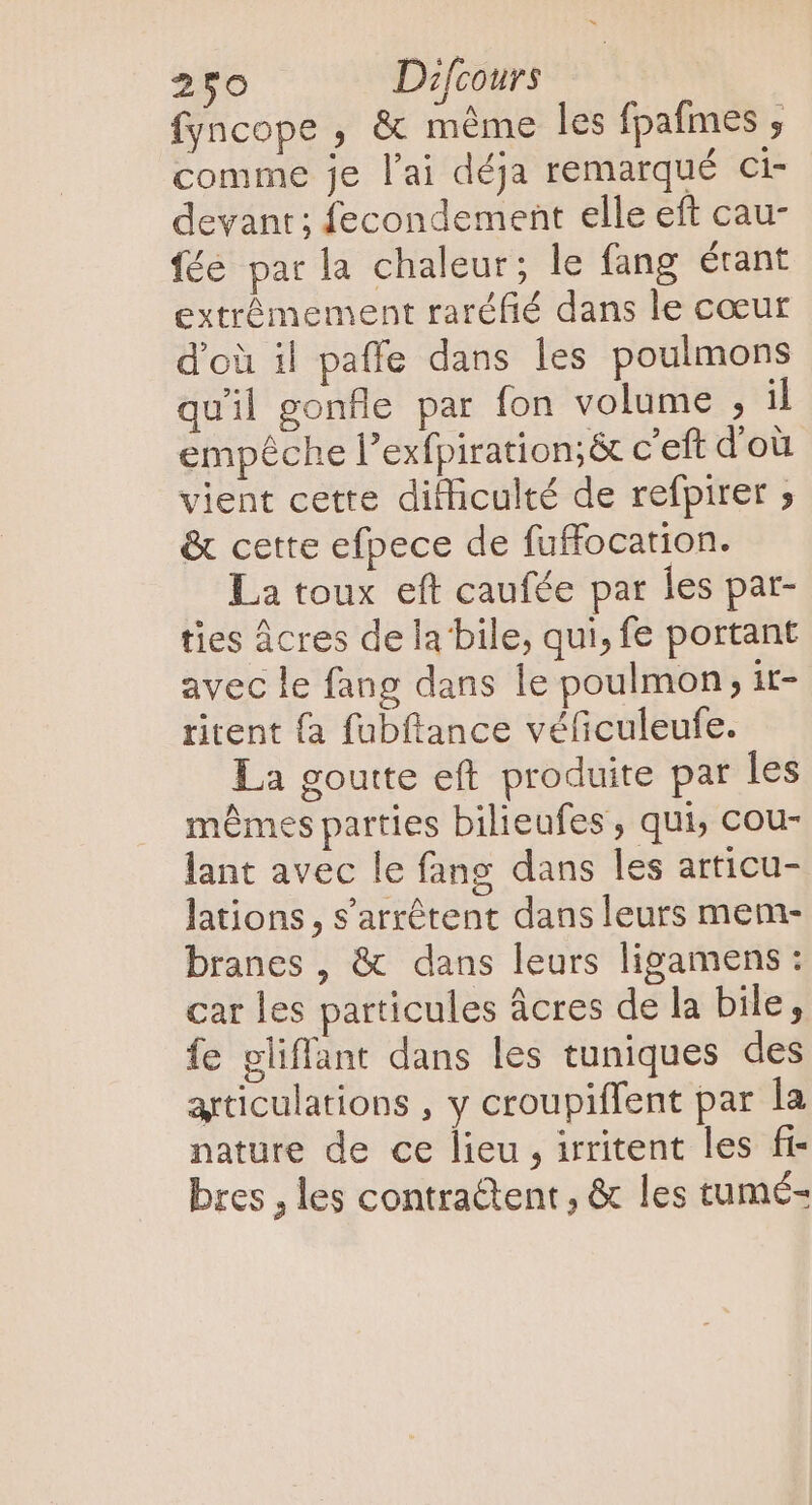 fyncope , &amp; méme les fpafmes ; comme je l'ai déja remarqué ci- devant; fecondement elle eft cau- fée par la chaleur; le fang étant extrêmement raréfié dans le cœur d'où il paffe dans les poulmons quil gonfle par fon volume , il empêche l'exfpiration;&amp; c'eft dou vient cette difficulté de refpirer ; &amp; cette efpece de fuffocation. La toux eft caufée par les par- ties Âcres de la bile, qui, fe portant avec le fang dans le poulmon; it- ritent {a fubftance véficuleufe. La goutte eft produite par les mêmes parties bilieufes , qui, cou- lant avec le fang dans les articu- lations, s'arrétent dans leurs mem- branes, &amp; dans leurs ligamens: car les particules acres de la bile, fe gliffant dans les tuniques des articulations , y croupiffent par la nature de ce lieu , irritent les fi- bres , les contra&amp;tent , &amp; les tumé-