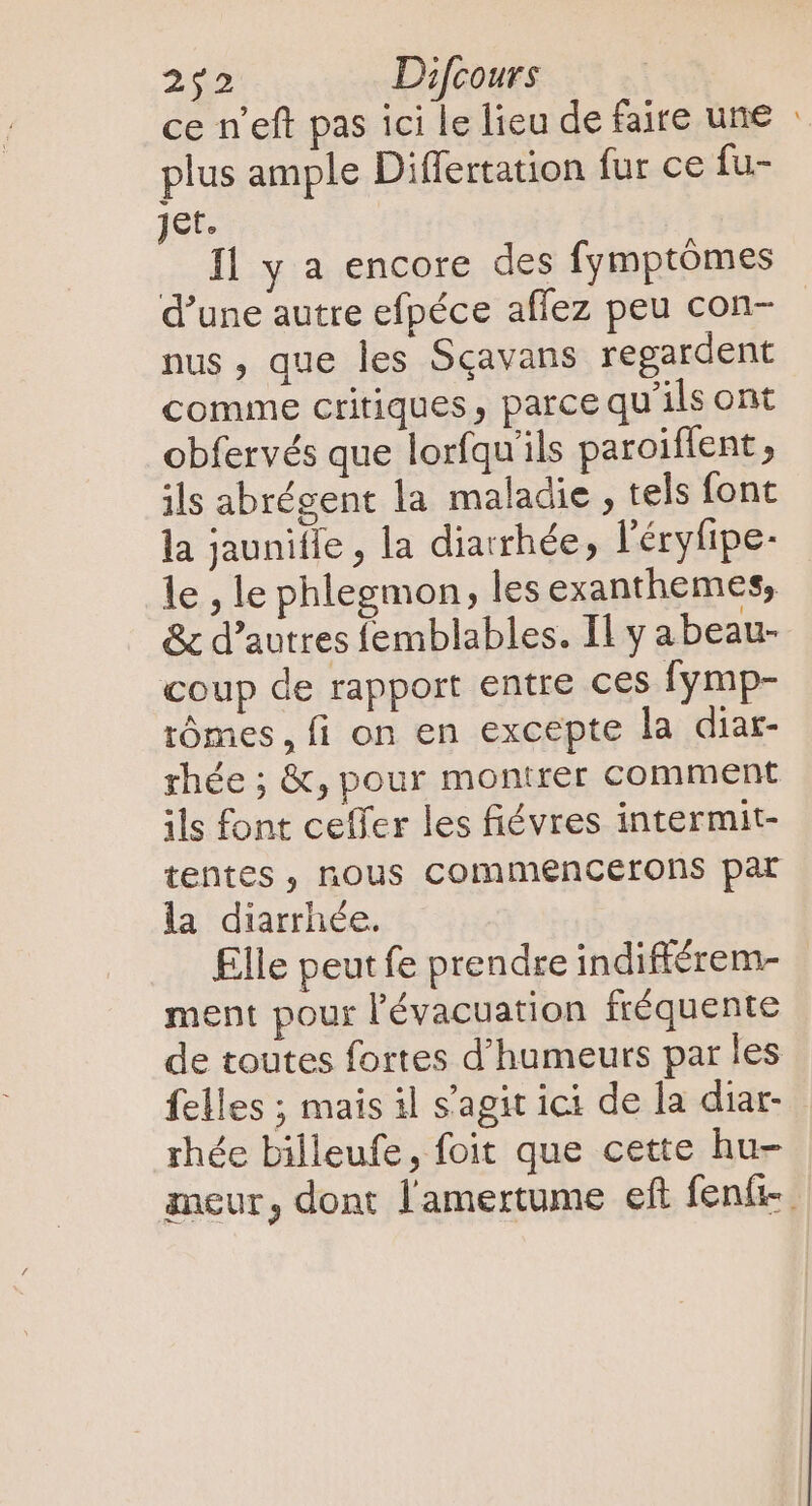 ce n'eft pas ici le lieu de faire une : plus ample Differtation fur ce fu- jet. fl y a encore des fymptómes d'une autre efpéce affez peu con- nus , que les Sqavans regardent comme critiques, parce qu’ils ont obfervés que lorfqu'ils paroiflent , ils abrégent la maladie, tels font la jaunifie , la diarrhée, l'éryfipe- le , le phlegmon, les exanthemes, &amp; d'autres femblables. Il y abeau- coup de rapport entre ces fymp- rômes, fi on en excepte la diar- rhée ; &amp;, pour montrer comment ils font ceffer les fiévres intermit- tentes, nous commencerons par la diarrhée. Elle peut fe prendre indifférem- ment pour l'évacuation fréquente de toutes fortes d'humeurs par les felles ; mais il s'agit ici de la diar- rhée billeufe, foit que cette hu- meur, dont l'amertume eft fení-