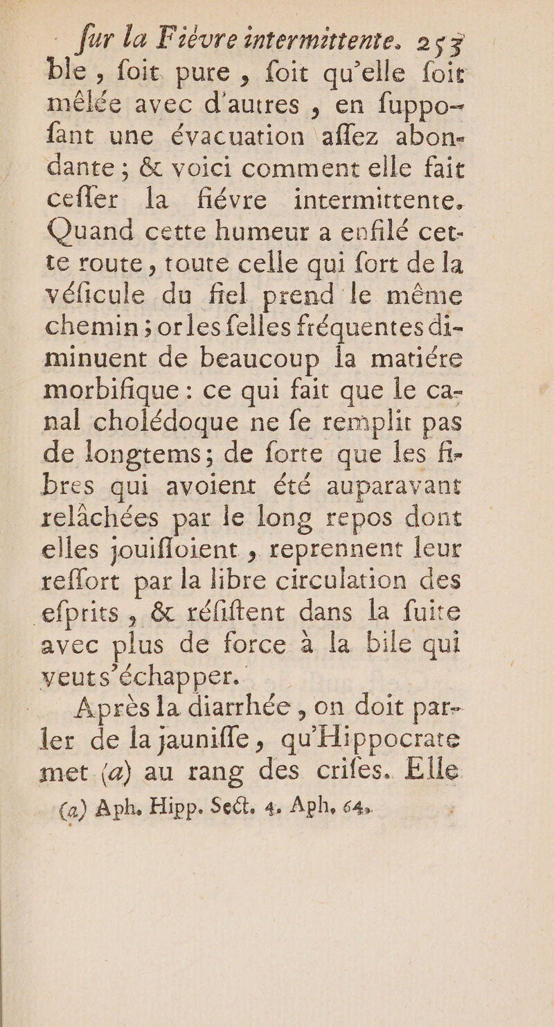 ble , foit. pure , foit qu'elle foit mêlée avec d'autres , en fuppo- fant une évacuation aflez abon- dante ; &amp; voici comment elle fait cefler la fiévre intermittente. Quand cette humeur a enfilé cet- te route , toute celle qui fort de la véficule du fiel prend le même chemin; orles felles fréquentes di- minuent de beaucoup 1a matiére morbifique : ce qui fait que le ca- nal cholédoque ne fe remplit pas de longtems; de forte que les fi- bres qui avoient été auparavant relâchées par le long repos dont elles jouifloient , reprennent leur reffort par la libre circulation des efprits , &amp; réliftent dans la fuite avec plus de force à la bile qui yeuts' échapper. Après la diarrhée , on doit par- ler de la jauniffe , qu'Hippocrate met (2) au rang des crifes. Elle (a) Aph. Hipp. Sect. 4, Aph, 64.