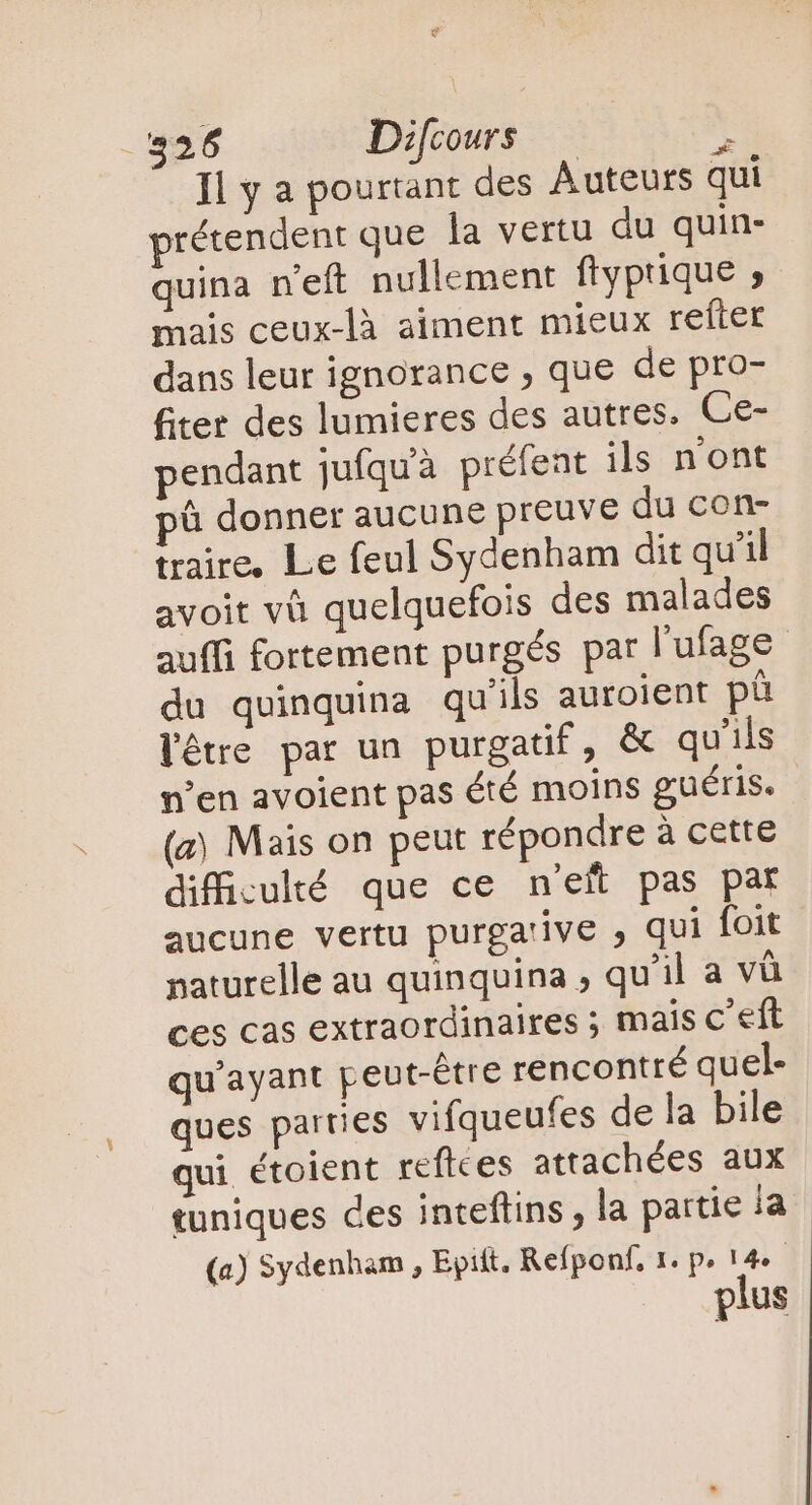 S - 526 Difcours —  Il y a pourtant des Auteurs qui prétendent que la vertu du quin- quina n'eft nullement ftyprique ; mais ceux-là aiment mieux refter dans leur ignorance ; que de pro- fitet des lumieres des autres. Ce- pendant jufquà préfent ils n'ont pû donner aucune preuve du con- traire, Le feul Sydenham dit qu'il avoit và quelquefois des malades auffi fortement purgés par l'ufage du quinquina qu'ils auroient ph l'être par un purgatif, &amp; qu'ils n'en avoient pas été moins guéris. (a) Mais on peut répondre à cette difficulté que ce n'eft pas par aucune vertu purga'ive , qui foit naturelle au quinquina , qu'il a và ces cas extraordinaires ; mais c eft qu'ayant peut-être rencontré quel- ques parties vifqueufes de la bile qui étoient reftces attachées aux tuniques ces inteftins , la partie ia (a) Sydenham , Epift. Refponf, 1. p» 14 plus