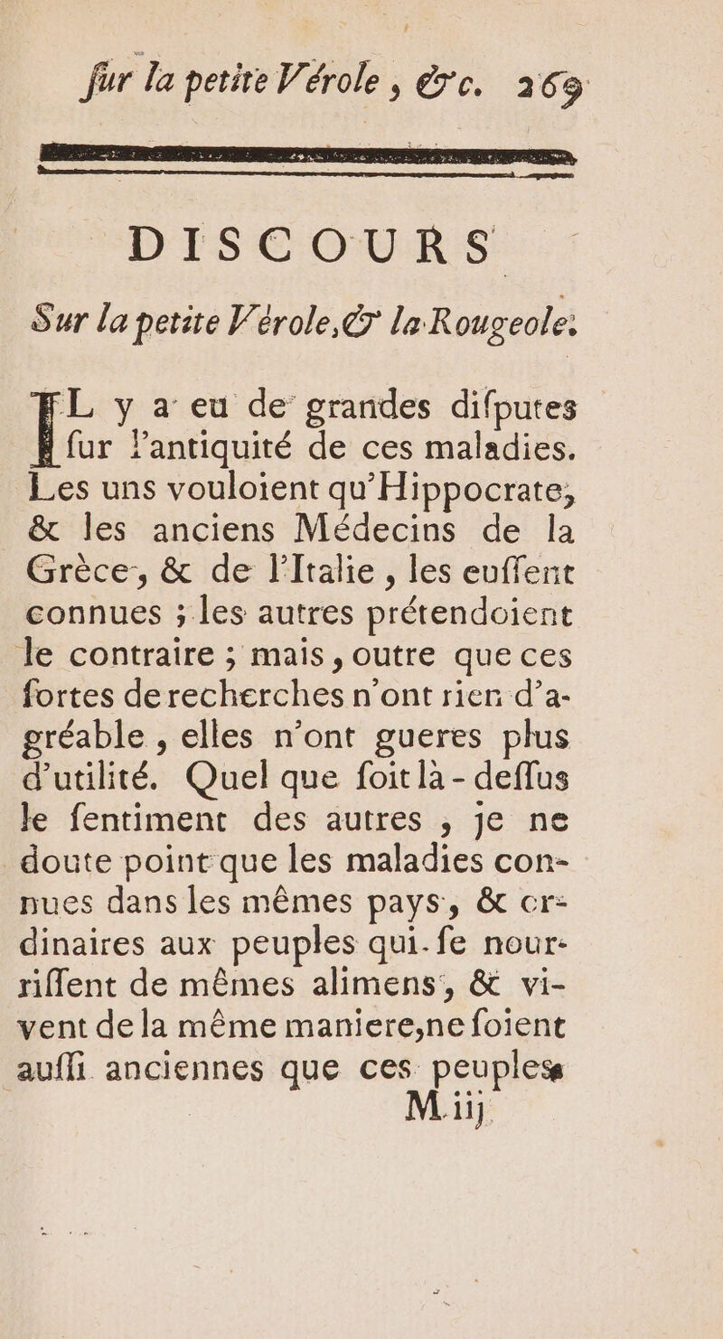 F Jur la petite Vérole , rc. 263 a D'IS COUR:S Sur la petite Vérole,&amp; la Rougeole: It y a eu de grandes difputes fur l'antiquité de ces maladies. Les uns vouloient qu' Hippocrate; &amp; les anciens Médecins de la Grèce, &amp; de l'Italie, les euffent connues ; les autres prétendoient le contraire ; mais , outre que ces fortes de recherches n'ont rien d'a- gréable , elles n'ont gueres plus d'utilité. Quel que foit là - deffus le fentiment des autres , je ne doute point que les maladies con- nues dans les mémes pays, &amp; cr- dinaires aux peuples qui.fe nour- riffent de mêmes alimens, &amp; vi- vent dela méme maniere,ne foient auffi anciennes que ces peuples Ad.