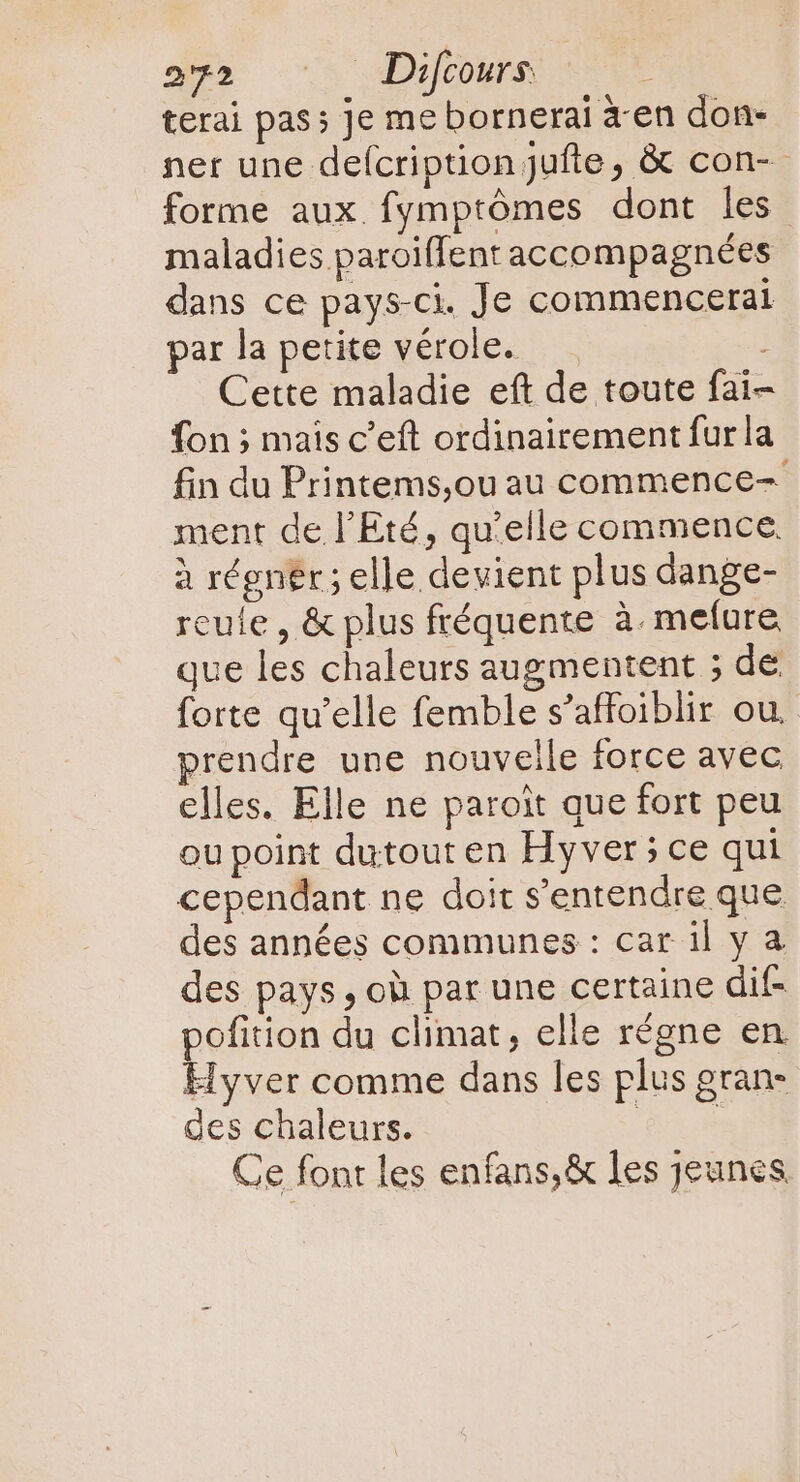 terai pass Je mebornerai àen don- ner une deícription Jufte, &amp; con- forme aux fymptómes dont les maladies paroiffent accompagnées dans ce pays-ci. Je commenceral par la petite vérole. | Cette maladie eft de toute fai- fon ; mais c'eft ordinairement furla fin du Printems,ou au commence- ment de l'Eté, qu'elle commence. à régnér; elle devient plus dange- reuie , &amp; plus fréquente à. mefure que les chaleurs augmentent ; de forte qu'elle femble s'affoiblir ou. prendre une nouveile force avec elles. Elle ne paroit que fort peu ou point dutout en Hyver; ce qui cependant ne doit s'entendre que des années communes : car il y a des pays , où par une certaine dif- pofition du climat, elle régne en Hyver comme dans les plus gran- des chaleurs. Cu Ce font les enfans,&amp; les jeunes