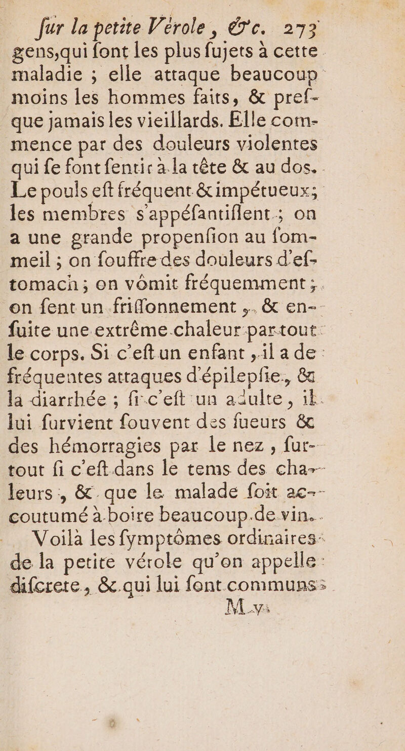 gens,qui font les plus fujets à cette. maladie ; elle attaque beaucoup moins les hommes faits, &amp; pref- que Jamais les vieillards. Elle com- mence pat des douleurs violentes qui fe font fentic à.la téte &amp; au dos. Le pouls eft fréquent &amp;impétueux; les membres sappéfantiflent.; on a une grande propenfion au fom- meil ; on fouffre des douleurs d'ef- tomacn ; on vómit fréquemment ;. on fent un fri(fonnement ,. &amp; en-- fuite une extréme.chaleur partout. le corps. Si c'eftun enfant ,il ade: fréquentes attaques d'épilepfie., &amp; lá diarchée ; fi-c'eft:un adulte, ik: lui furvient fouvent des fueurs &amp; des hémorragies par le nez , fut- tout fi c'eft.dans le tems des cha-- leurs , &amp; que le malade foit ac-- coutumé à.boire beaucoup.de vin. . Voilà les fymptómes ordinaires- de la petite vérole qu'on appelle: difcrete, &amp; qui lui font communs: