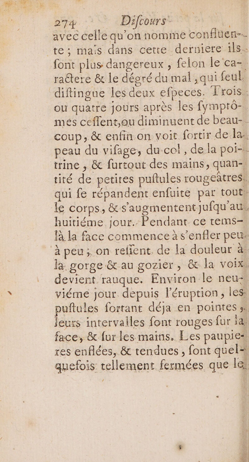 ' 274 Diftours - avec celle qu'on nomme conflüen-… te; mais dans cette derniere ils. ra&amp;ere &amp; le dégré du mal , qui feul. ou quatre jours après les fymptô-. mes ceffent,ou diminuent de beau- . coup, &amp; enfin.on voit fortir de la. peau du vifage, du col , de la poi-. tité de petites puftules rougeátres.. qui fe répandent enfuite par tout- le corps, &amp; s'augmentent Jufqu au, huitiéme. jour. Pendant. ce tems- là la face commence à s’enfler peus la. gorge &amp; au gozier , &amp; la voix, devient.rauque. Environ le neuz viéme jour. depuis l'éruption , les puftules fortant déja en pointes y. leurs intervalles font rouges fur ia: face, &amp; fur les mains. Les paupies res enflées, &amp; tendues , font quel“ quefois tellement fermées que lei