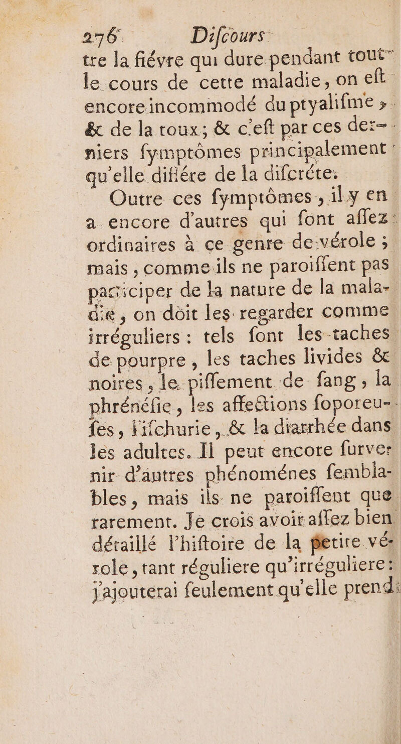 tre la fiévre qui dure pendant tout” le cours de cette maladie, on eft encoreincommodé du ptyalifme &gt;. &amp; de la toux; &amp; c'eft par ces dez- - niers fymptómes principalement : qu'elle difiére de la difcréte. Outre ces fymptómes , il.y en a encore d'autres qui font affez: ordinaires à ce genre de vérole ; mais , comme ils ne paroiffent pas paciciper de la nature de la mala- die, on doit les regarder comme irréguliers : tels font les taches de pourpre , les taches livides &amp; noires , le piffement de fang, la? phrénéfie , les affe&amp;ions foporeu-- fes, Fifchurie, &amp; la diarrhée dans les adultes. Il peut encore furver nir d’antres phénoménes fembia- bles, mais ils ne paroiffent que rarement. Je crois avoir affez bien détaillé l'hiftoire de la fetire vé role , tant réguliere qu'irréguliere: Jajouterai feulement qu'elle prend: