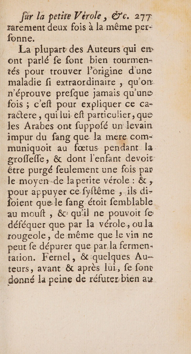 rarement deux fois à la même per- fonne. | La plupart des Auteurs qui em ont parlé fe font bien tourmen- tés pour. trouver l'origine d'une maladie fi extraordinaire , qu'on: n'éprouve prefque Jamais qu'une fois ; c'eft pour expliquer ce ca- . ràctere , qui lui eft particulier, que les Arabes ont fuppofé un levain impur du fang que. la mere com- muniquoit au fœtus pendant. la. groffeffe, &amp; dont l'enfant devoit- étre purgé feulement une fois par le moyen-de lapetite vérole: &amp; , pour appuyer ce-fyftéme , ils di- foient quee fang étoit femblable au mouft , &amp;: quil ne pouvoit fe déféquer que par la vérole, oula rougeole, de méme que le vin ne peut fe dépurer que par la fermen- tation. Fernel, &amp;:quelques Au- teurs, avant &amp; après lui, fe fone donné la peine de réfuter bien au