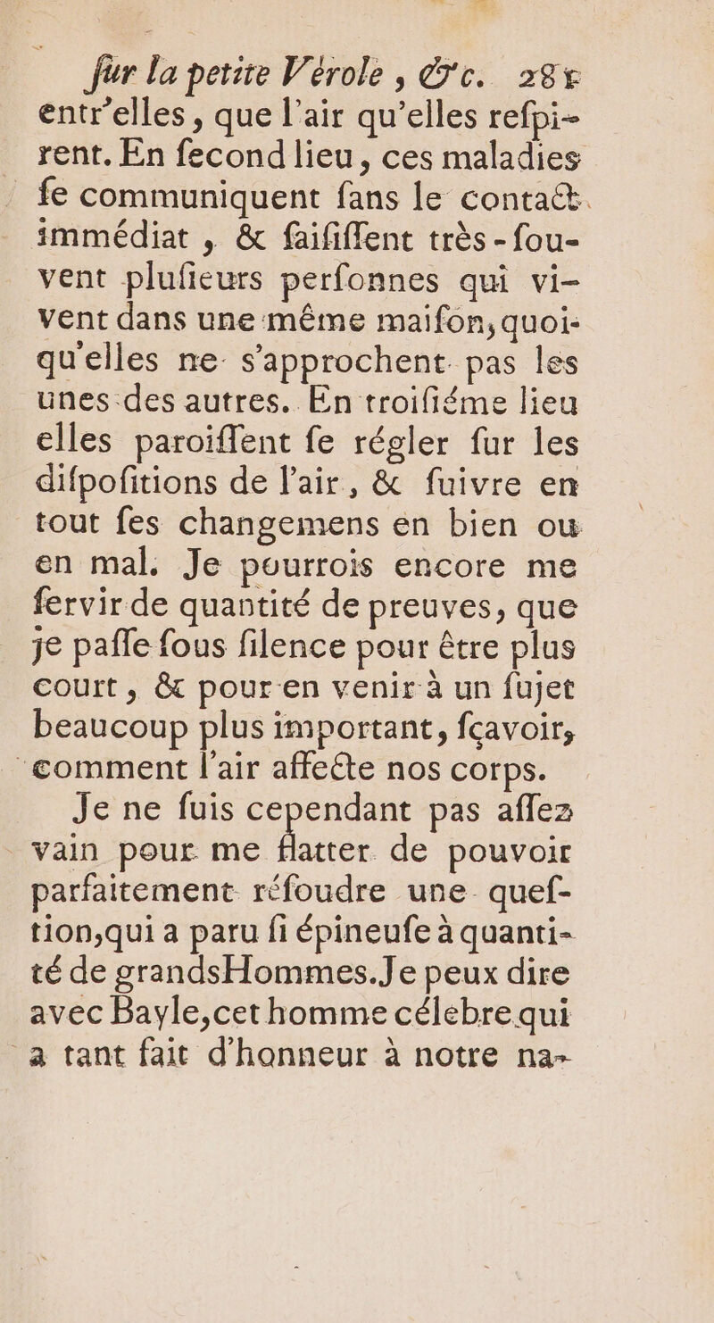 entr'elles , que l'air qu'elles refpi- rent. En fecond lieu, ces maladies |. fe communiquent fans le contact. immédiat , &amp; faififfent trés - fou- vent plufieurs perfonnes qui vi- vent dans une méme maifon,quoi- qu'elles ne s'approchent. pas les unes des autres. En troifiéme lieu elles paroiffent fe régler fur les difpofitions de l'air, &amp; fuivre en tout fes changemens en bien ou en mal. Je pourrois encore me fervirde quantité de preuves, que je paffe fous filence pour être plus court, &amp; pouren venir à un fujet beaucoup plus important, fcavoir; ‘comment l'air affeéte nos corps. Je ne fuis cependant pas affez vain pour me ser de pouvoir parfaitement réfoudre une. quef- tion,qui a paru fi épineufe à quanti- té de grandsHommes.Je peux dire avec Bayle,cet homme célebre qui a tant fait d'honneur à notre na-