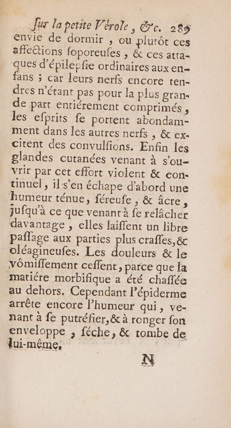 Joe lo petite Vérole , Ge. 28$ envie de dormir , ou plutót ces affections foporeufes , &amp; ces atta- ques d'épilepfie ordinaires aux en- fans 5 car leurs nerfs encore ten- dres n'étant pas pour la plus gran- de part entiérement comprimés , les efprits fe portent abondam- ment dans les autres nerfs , &amp; ex- citent des convulfions. Enfin les glandes cutanées venant à s’ou- vrir par cet effort violent &amp; eon- tinuel , ils’en échape d'abord une humeur ténue, féreufe , &amp; âcre ; jufquà ce que venant à fe relâcher davantage , elles laiffent un libre pañlage aux parties plus craffes, &amp; oléagineufes. Les douleurs &amp; le vómiffement ceffent , parce que la matiére morbifique a été chaflée au dehors. Cependant l'épiderme arrête encore l'humeur qui, ve- nant à fe putréfier,&amp; à ronger fon enveloppe , féche, &amp; tombe de lui-même,  ne