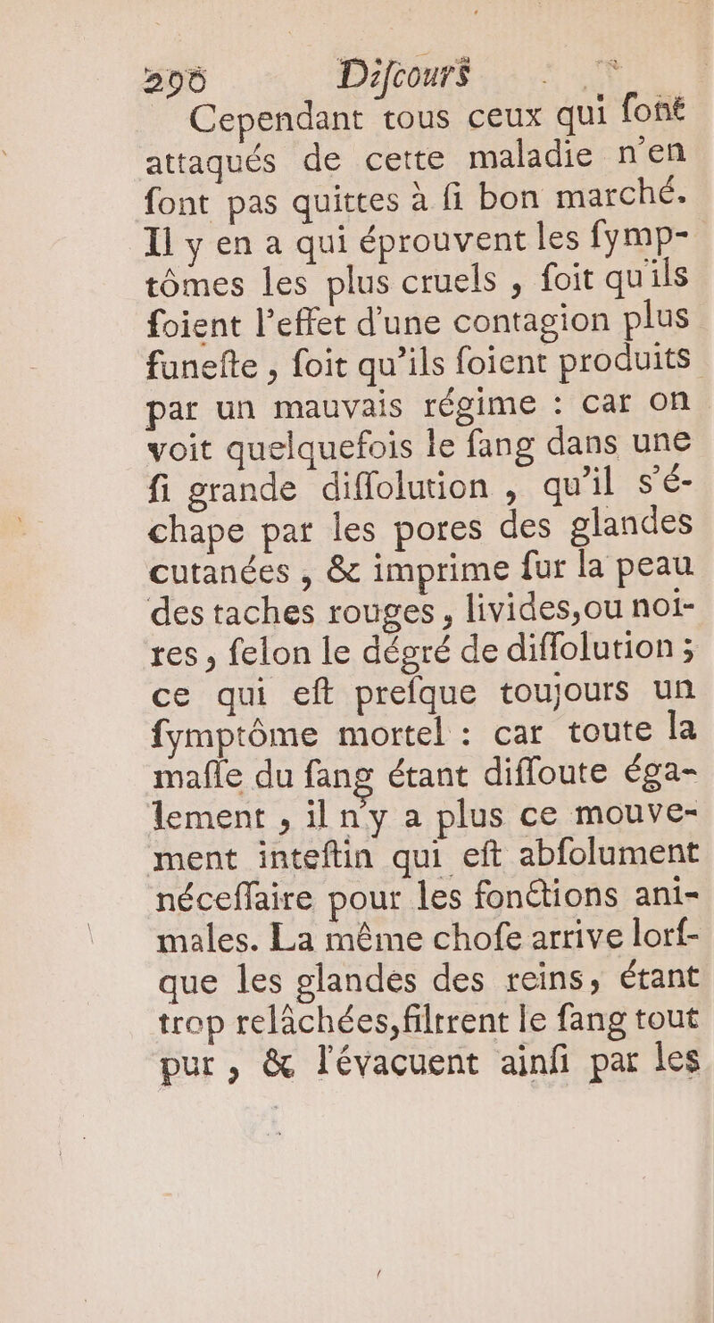 206 Duc... Cependant tous ceux qui font attaqués de cette maladie nen font pas quittes à fi bon marché. Il y en a qui éprouvent les fymp- tómes les plus cruels , foit quils foient l'effet d'une contagion plus funefle , foit qu'ils foient produits. par un mauvais régime : car on voit quelquefois le fang dans une fi grande diffoluion , qu'il s'é- chape pat les pores des glandes cutanées , &amp; imprime fur la peau des taches rouges, livides,ou noi- res , felon le dégré de diffolution 5 ce qui eft prefque toujours un fymptôme mortel : car toute la mafle du fang étant diffoute éga- lement , il n'y a plus ce mouve- ment inteftin qui eft abfolument néceffaire pour les fonétions ani- males. La méme chofe arrive lorf- que les glandes des reins, étant trop relâchées, filtrent le fang tout pur, &amp; lévacuent ainfi par les