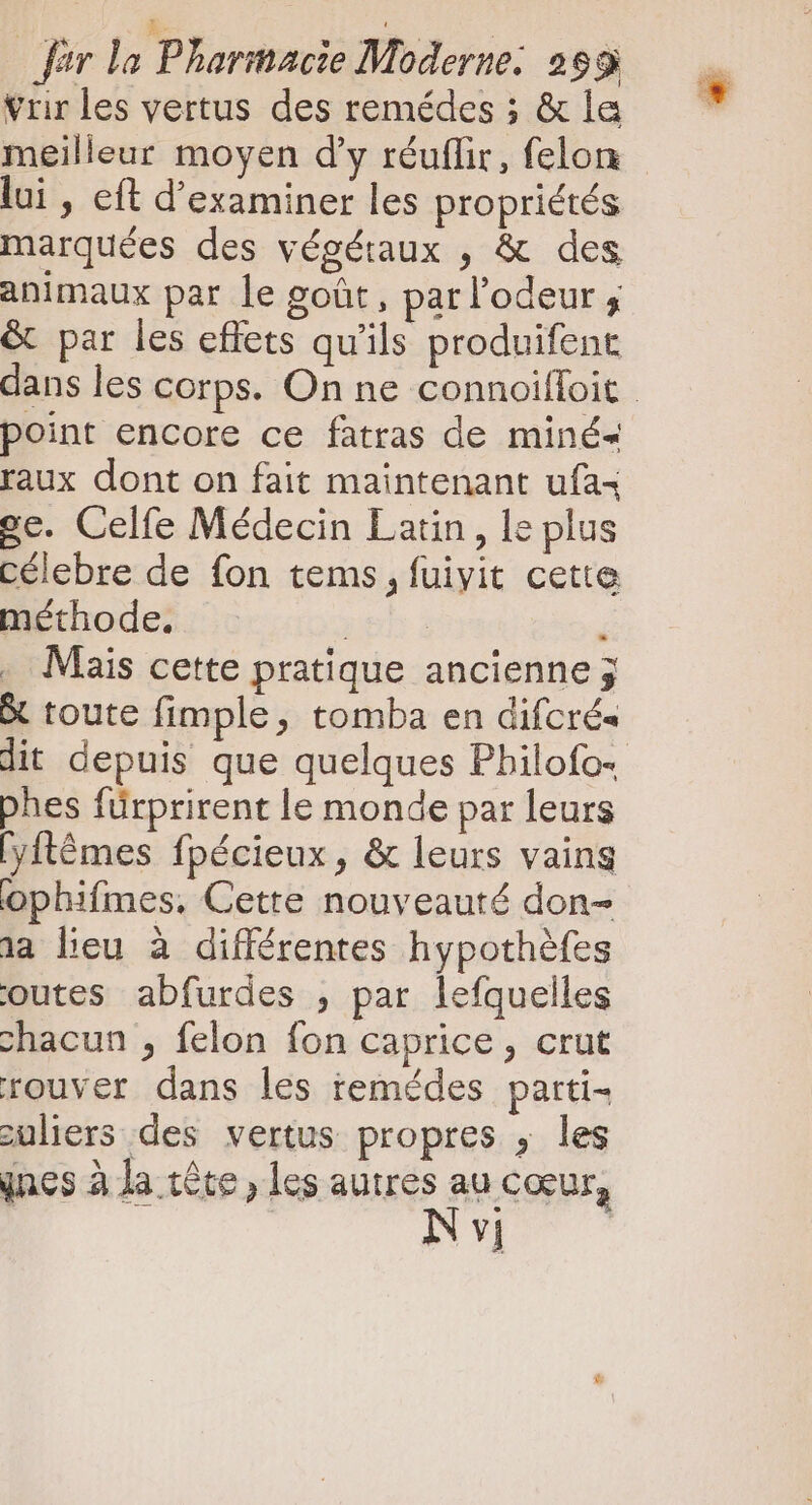 À ! dir la Pharmacie Moderne: 299 Vrir les vertus des remédes ; &amp; la meilleur moyen d'y réuflir, felon - lui , eft d'examiner les propriétés marquées des végétaux , &amp; des animaux par le goût, par l'odeur ; &amp; par les effets qu'ils produifent dans les corps. On ne connoiffoit point encore ce fatras de miné- raux dont on fait maintenant ufa4 ge. Celfe Médecin Latin , le plus célebre de fon tems , fuiyit cette méthode. pb i é Mais cette pratique ancienne 3 toute fimple, tomba en difcrés dit depuis que quelques Philofo+ phes fürprirent le monde par leurs [yftémes fpécieux, &amp; leurs vaing ophifmes, Cette nouveauté don- aa heu à différentes hypothéfes outes abfurdes , par lefquelles chacun , felon fon caprice, crut rouver dans les remédes parti- zuliers des vertus propres , les ines à la tête, les autres au cœur, NY