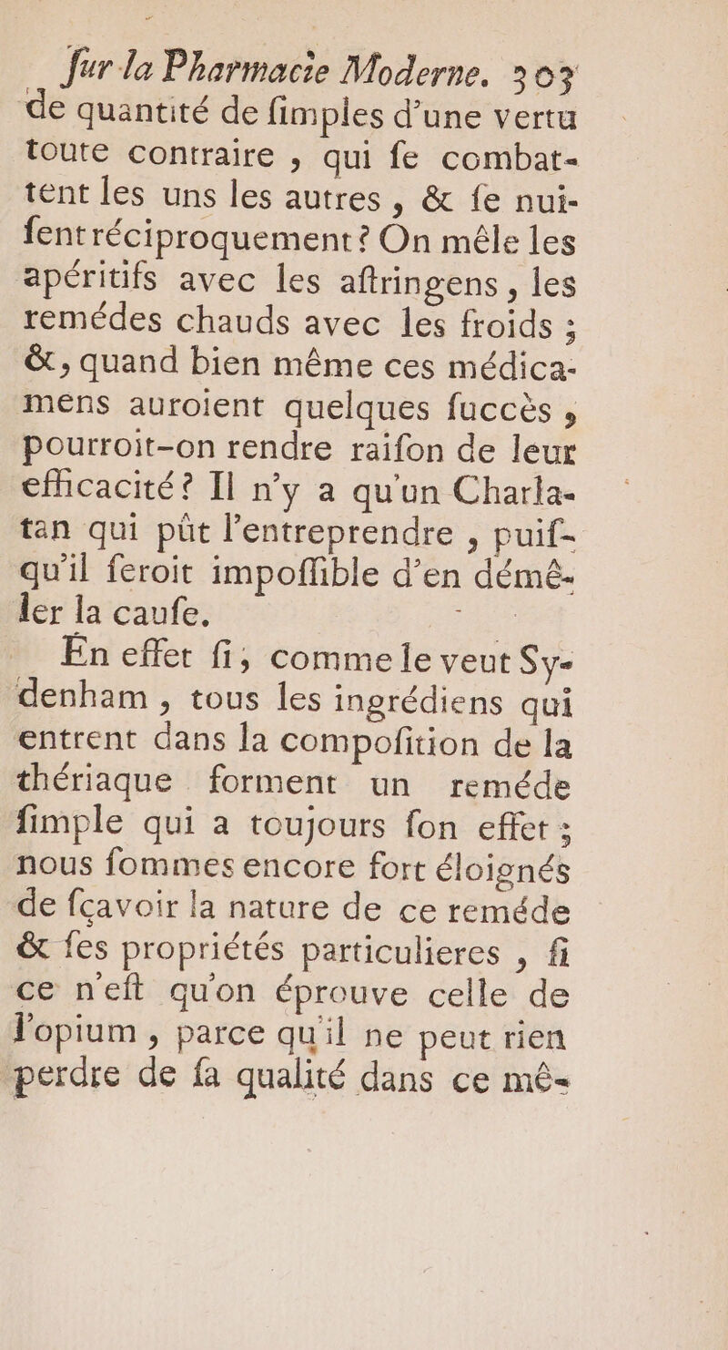 de quantité de fimples d'une vertu toute contraire , qui fe combat- tent les uns les autres , &amp; fe nui- fent réciproquement? On mêle les apéritifs avec les aftringens , les remédes chauds avec les froids ; &amp; , quand bien méme ces médica- mens auroient quelques fuccés , pourroit-on rendre raifon de leur efficacité? Il n'y a qu'un Charla- tan qui püt l'entreprendre , puif- quil feroit impoffible d'en démé- ler la caufe. der En effet fi, comme le veut Sy- denham , tous les ingrédiens qui entrent dans la compofition de la thériaque forment un reméde fimple qui a toujours fon effet ; nous fommes encore fort éloignés de fcavoir la nature de ce reméde &amp; fes propriétés particulieres , fi ce neft quon éprouve celle de l'opium , parce quil ne peut rien ? A perdre de fa qualité dans ce mê-