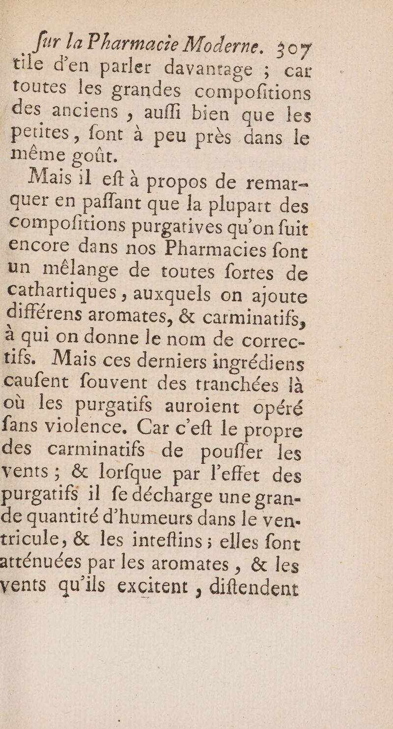 tile d'en parler davantage |ocHE toutes les grandes compofitions des anciens , auffi bien que les petites, font à peu prés dans le méme goût. Mais il eft à propos de remar- quer en paffant que la plupart des compofitions purgatives qu'on fuit encore dans nos Pharmacies font un mélange de toutes fortes de cathartiques , auxquels on ajoute différens aromates, &amp; Carminatifs, à qui on donne le nom de correc- tifs. Mais ces derniers ingrédiens caufent fouvent des tranchées là - oü les purgatifs auroient opéré fans violence. Car c'eft le propre des carminatifs de poufler les vents ; &amp; lorfque par l'effet des purgatifs il fe décharge une gran- de quantité d'humeurs dans le ven- tricule, &amp; les inteftins; elles font atténuées par les aromates , &amp; les vents qu'ils excitent , diftendent