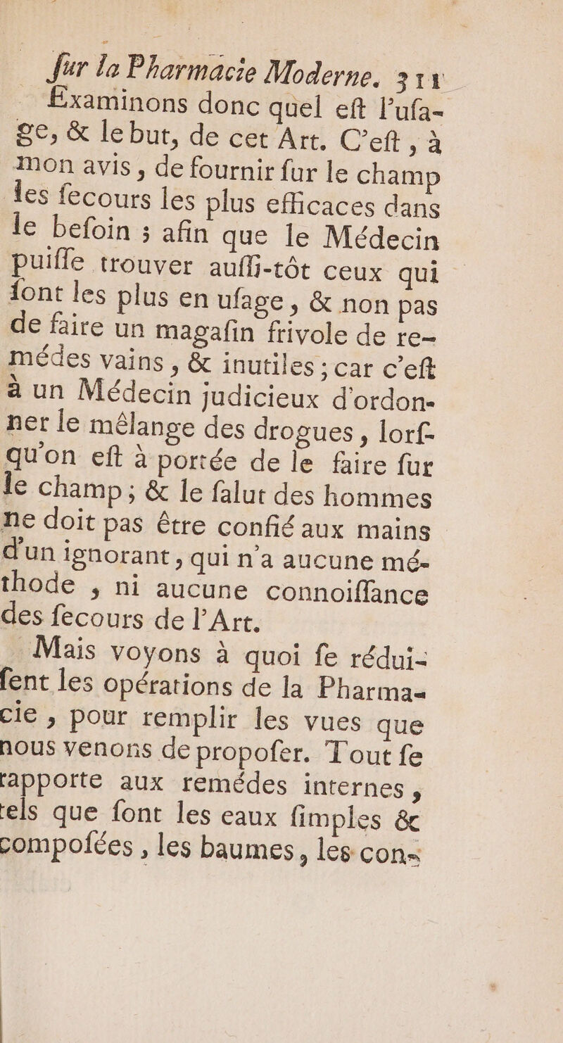EÉxaminons donc quel eft l'ufa- 8€, &amp; le but, de cet Art. C’eft e mon avis , de fournir fur le champ les fecours les plus efficaces dans le befoin 5 afin que le Médecin puiffe trouver auffi-tót ceux qui {ont les plus en ufage , &amp; non pas de faire un magafin frivole de re- médes vains , &amp; inutiles ;car c'eft à un Médecin judicieux d'ordon- ner le mélange des drogues , lorf- qu'on eft à portée dele faire für le champ; &amp; le falut des hommes ne doit pas étre confié aux mains d'un ignorant, qui n'a aucune mé- thode , ni aucune connoiffance des fecours de l'Art. Mais voyons à quoi fe rédui- fent les opérations de la Pharma cie , pour remplir les vues que hous venons de propofer. Tout fe apporte aux remédes internes, els que font les eaux fimples &amp;c compolées , les baumes , les con-
