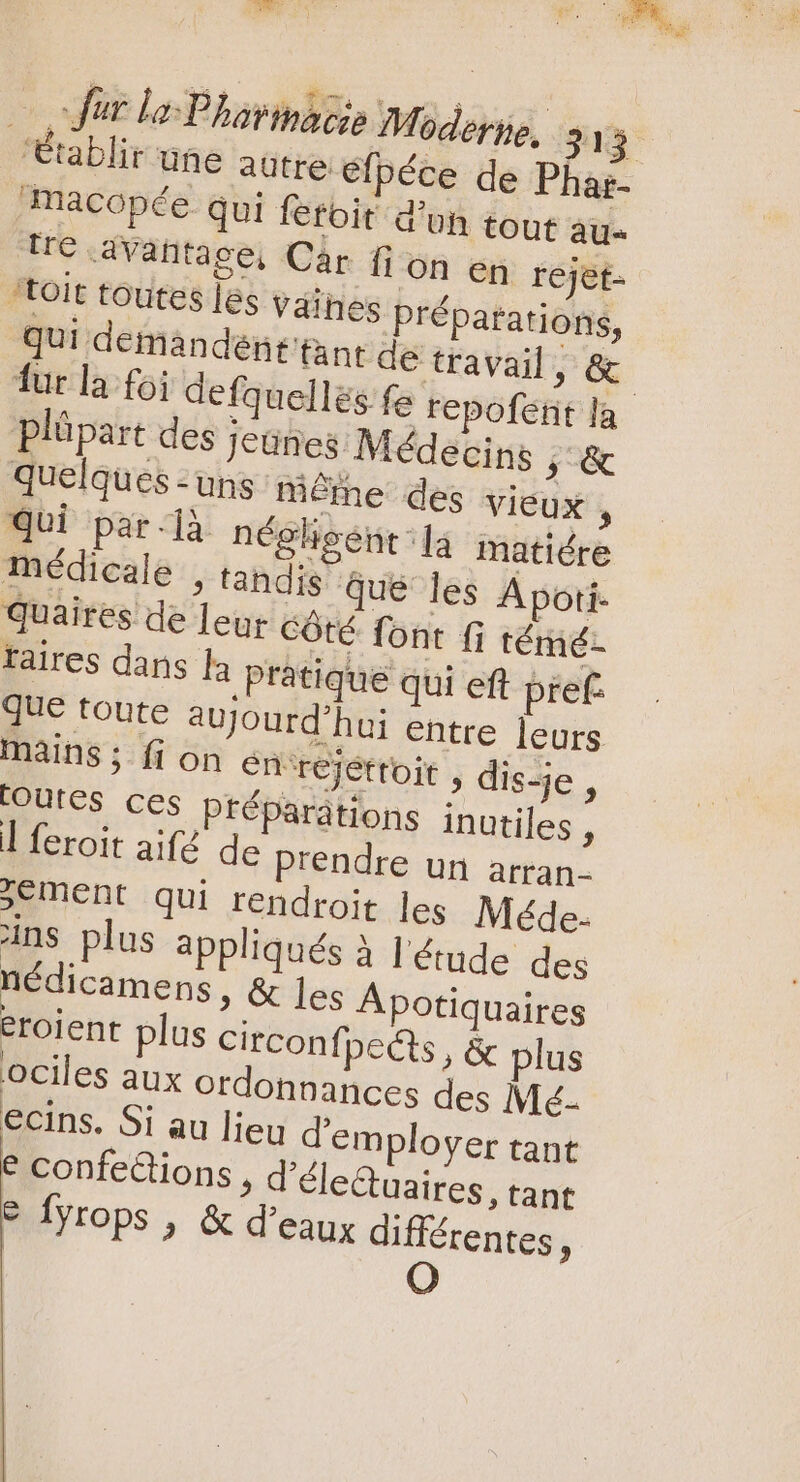 RENE VQ C Ni coit lo Phorinacée Moderne, 313 “Établir une aütre e péce de Pha;- macopée qui fetoit d'un tout au- Ue .avantace, Cár fi on en rejet- “toit toutes les vaines Préparations, qui demandént'tant de travail , &amp; fur la foi defquellés fe repofetit la plápart des Jeunes Médecins 5 &amp; quelques : uns Même des VIEUX , qui par-là néghoént la matiére médicale , tandis Que les A pori- quaires de leur Côté font fi témé- taires dans a Pratique qui eft pret jue toute aujourd'hui entre leurs mains; fi on en rejettoit , dis-je , toutes ces préparations inutiles , ] feroit aif de prendre un arran- sement qui rendroit les Méde- ins plus appliqués à l'étude des nédicamens, &amp; les Apotiquaires éroient plus circonfpeécts , &amp; plus ociles aux ordonnances des Mé- ecins. Si au lieu d'employer tant € confeétions, d'éle&amp;uaires, tant © fyrops , &amp; d'eaux différentes, | O