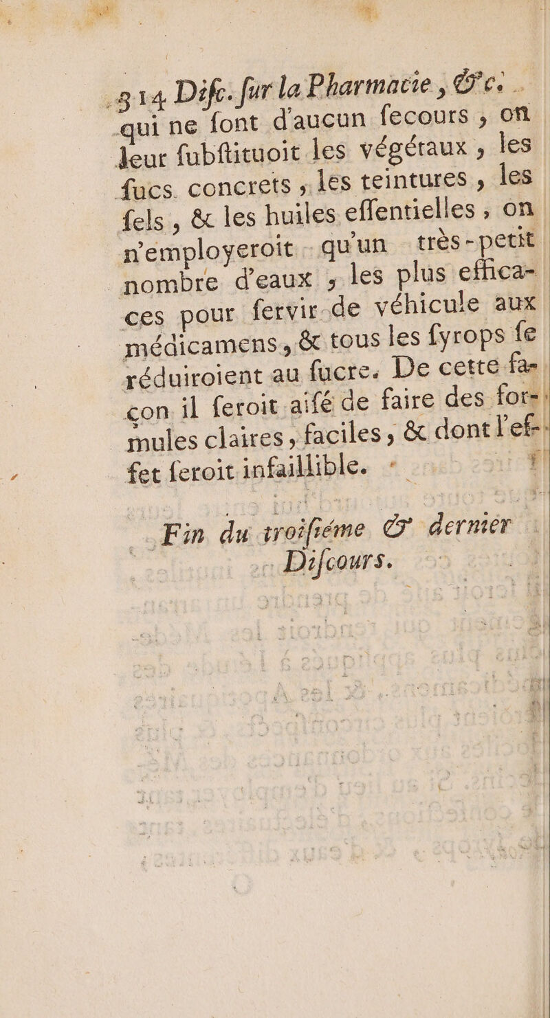 v qui ne font d'aucun fecours , on {els , & les huiles effentielles , on n'employeroit quun trés - petit. nombre d'eaux , les plus effica- ces pour fervir. de véhicule aux réduiroient au fucre. De cette fas mules claires, faciles; & dont l'e£ fet feroit infaillible. «- i Fin du iroifiéme © dernier | « Difcours.