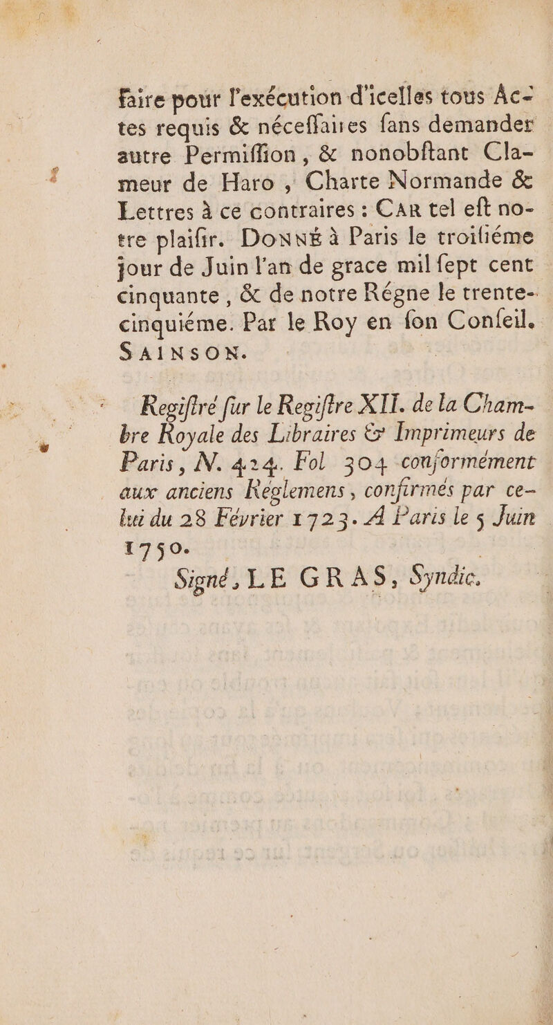 Aus faire pour l'exécution d'icelles tous Ác- tes requis &amp; néceflaires fans demander autre Permiffion, &amp; nonobftant Cla- meur de Haro , Charte Normande &amp; Lettres à ce contraires : Can tel eft no- tre plaifir. Doww£ à Paris le troiliéme jour de Juin l'an de grace mil fept cent cinquante , &amp; de notre Régne le trente- cinquiéme. Par le Roy en fon Confeil. SAINSON. | Regiftré fur le Regiftre XII. de la Cham- bre Royale des Libraires &amp; Imprimeurs de Paris, N. 424. Fol. 304 conformément aux anciens Réglemens , confirmés par ce- lui du 28 Février 1723. 4 Paris le $ Juin 1750. | Signé, LE GR AS, Syndic.