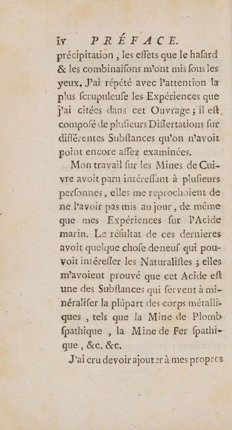 précipitation , les effets que le hafard &amp; les combinaïfons m'ont mis fous les yeux, Jai répété avec l'attention Îa plus fcrupuleufe les Expériences que jai citées dans cet Ouvrage ; il eft. compoé de plufieurs Difertations fur diflérentes Subflances qu'on m’avoit point encore affez examinées, Mon travail fur les Mines de Cui- yre avoit paru intéreflant à plufieurs perfonnes, elles me reprochoient de. ne lavoir pas mis au jour , de même que mes Expériences fur PAcide martin. Le réfultat de ces dernieres avoit quelque chofe deneuf qui pou- voit intérefler les Naturaliftes ; elles m’avoient prouvé que cet Acide eft une des Subflances qui fervent à mi- néralifer la plüpart des corps métalli ques , tels que la Mine de Plomb fpathique , la Mine de Fer fpathi- que , &amp;c, &amp;c. J’ai cru devoir ajout 2r à mes propres