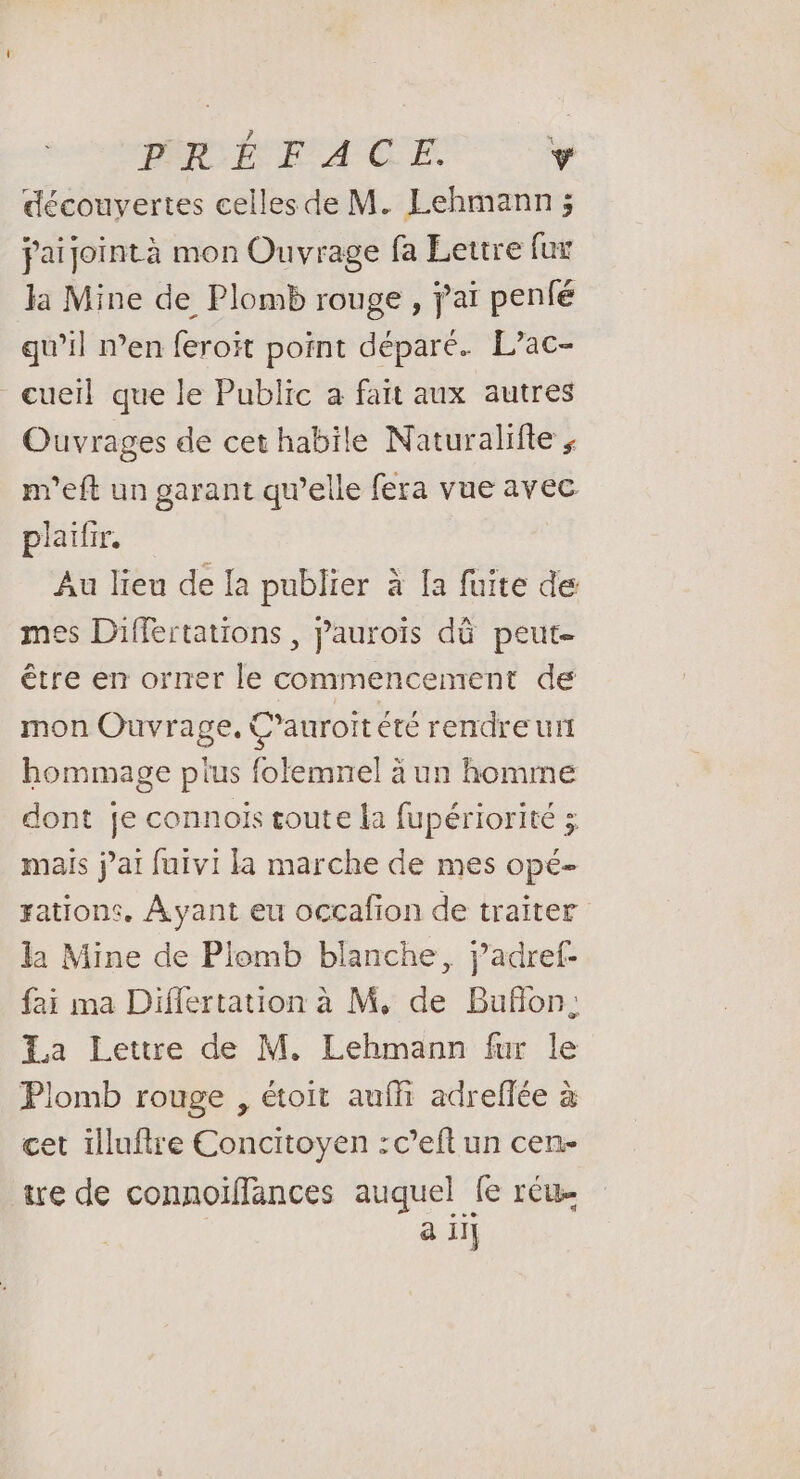 PRÉFACE. y découvertes celles de M. Lehmann ; paijointà mon Ouvrage fa Lettre fur la Mine de Plomb rouge , jai penfé qu’il n’en feroït point déparé. L’ac- cueil que le Public a fait aux autres Ouvrages de cet habile Naturalifte ; m'eft un garant qu’elle fera vue avec plaifir. Au lieu de la publier à [a fuite de mes Differtations , j’auroïs dû peut être en orner le commencement de mon Ouvrage, C’auroitété rendre ur hommage plus folemnel à un homme dont je connois toute la fupériorité mais j'ai fuivi la marche de mes ope- zations. Ayant eu occafion de traiter la Mine de Plomb blanche, j’adref- fai ma Differtation à M, de Buflon; La Lettre de M. Lehmann fur le Plomb rouge , étoit aufh adreflée à cet illuftre Concitoyen :c’eft un cen- ire de connoïffances auquel fe réu | a il