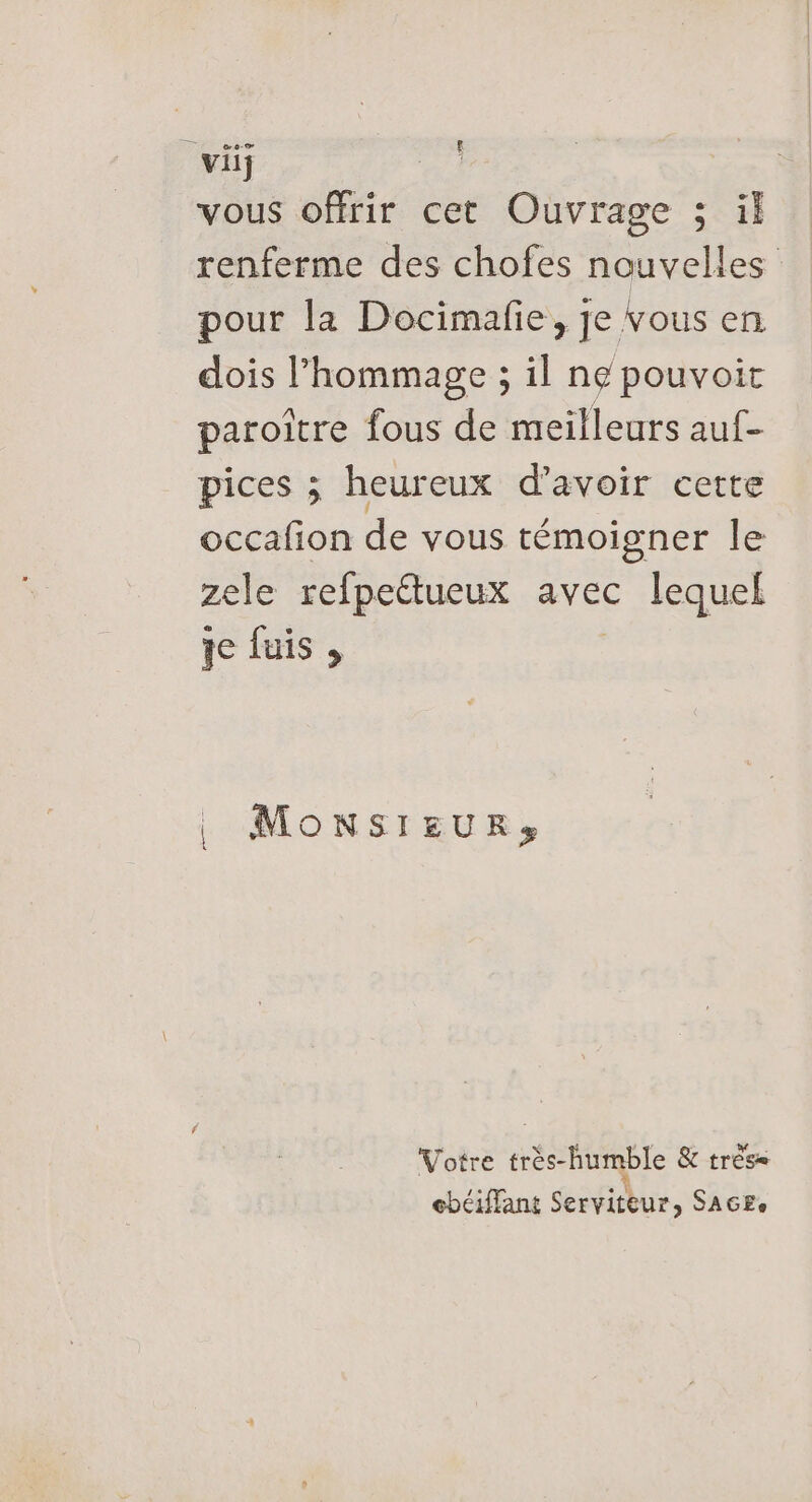 vous offrir cet Ouvrage ; ül renferme des chofes nouvelles pour la Docimafie, je vous en dois l'hommage ; il ne pouvoir paroitre fous de meilleurs auf- pices ; heureux d’avoir cette occafion de vous témoigner le zele refpettueux avec lequel qe fuis MONSIEUR, Votre très-humble &amp; très cbéiffant Serviteur, SAGEe