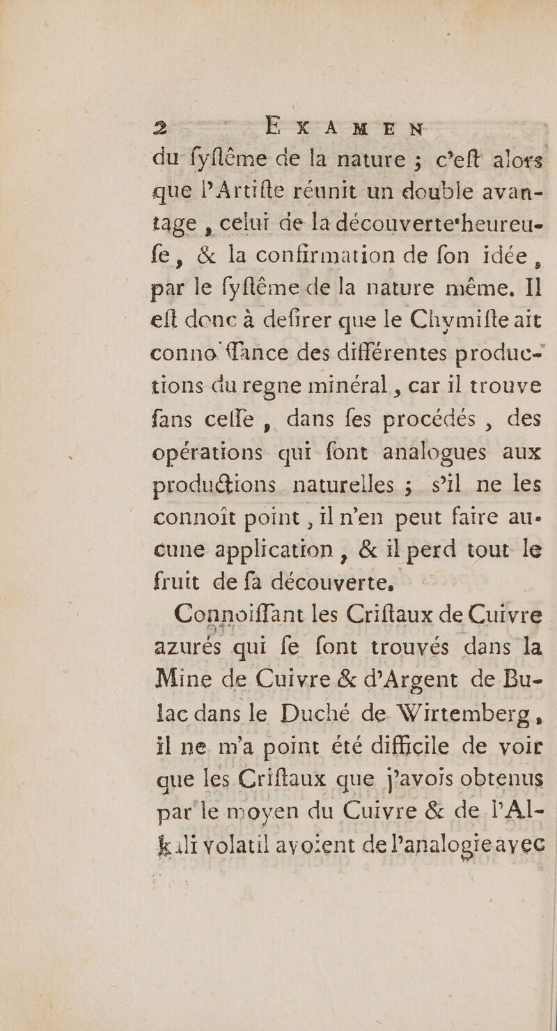 du fÿflême de la nature ; c’eft alors que PArtifte réunit un double avan- tage , celui de la découverte‘heureu- fe, &amp; la confirmation de fon idée, par le fyflême de la nature même. Il eft donc à defirer que le Chymifte ait conno Tance des différentes produc- tions du regne minéral , car il trouve fans celle , dans fes procédés , des opérations qui font analogues aux productions naturelles ; s’il ne les connoît point ,iln’en peut faire au- cune application , &amp; il perd tout le fruit de fa découverte, Connoiffant les Criftaux de Cuivre azurés qui fe font trouvés dans la Mine de Cuivre &amp; d'Argent de Bu- lac dans le Duché de Wirtemberg, il ne m'a point été difficile de voir que les Criflaux que j'avois obtenus par le moyen du Cuivre &amp; de lAÏ- kil volatil avo:ent de Panalogreayec