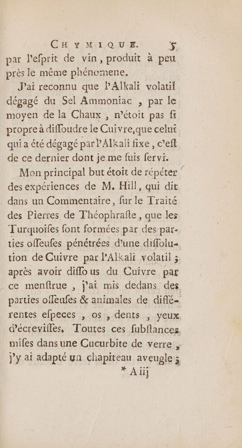 CHYMIQUE. 3 par lefprit de vin, produit à peu près le même phénemene. J'ai reconnu que PAlkali volatif dégagé du Sel Ammontac , par le moyen de la Chaux , n’étoit pas fi propre à diffoudre le Cuivre,que celui qui a été dégagé par PAÏkaïi fixe, c’eft de ce dernier dont je me fuis fervi. Mon principal but étoit de répéter des expériences de M. Hill, qui dit dans un Commentaire, fur le Traité des Pierres de Théophrafle, que les T'urquoïles font formées par des par- ties offeufes pénétrées d’une diffolu- tion de Cuivre par PAÏlkalr volatil ; après avoir diflous du Cuivre par - ce menftrue , j’at mis dedans des parties offeufes &amp; animales de diffé rentes efpeces , os, dents , yeux, écrevilles, Toutes ces fubflances mifes dans une Cucurbite de verre }y at adapté yn chapiteau aveugle ; * Ali]