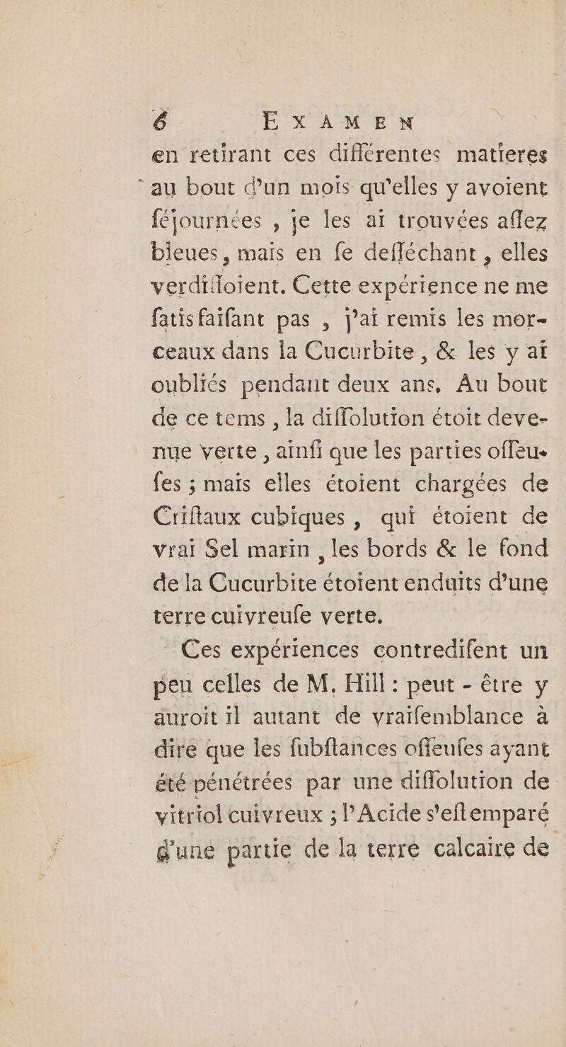 en retirant ces différentes matieres “au bout d’un mois qu’elles y avoient féjournées , je les ai trouvées aflez bieues, mais en fe defféchant , elles verdifoient, Cette expérience ne me fatis faifant pas , j’ai remis les mor- ceaux dans la Cucurbite , &amp; les y aï oubliés pendant deux ans, Au bout de ce tems, la diffolution étoit deve- nue verte, ainfi que les parties offeu- fes ; maïs elles étoient chargées de Criflaux cubiques , qui étoient de vrai Sel marin , les bords &amp; le fond de la Cucurbite étoient enduits d’une terre cuivreufe verte. Ces expériences contredifent un peu celles de M, Hill : peut - être y auroit il autant de vraïfemblance à dire que les fubftances offeufes ayant été pénétrées par une diflolution de vitriol cuivreux ; l’Acide s'eflemparé d'une partie de la terre calcaire de