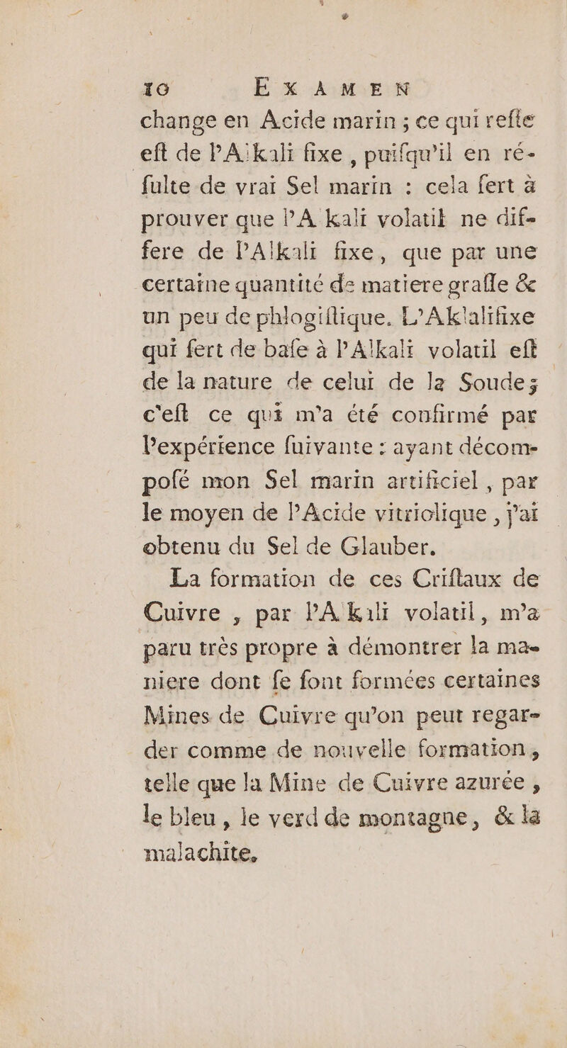 change en Acide marin ; ce qui refte eft de PA:kali fixe , puifqu’il en ré- fulte de vrai Sel marin : cela fert à prouver que PA kali volatit ne dif- fere de PAlkalt fixe, que par une certaine quantité de matiere grafle &amp; un peu de phlogiflique. L’Aklalifixe qui fert de bafe à PAkali volatil eft de la nature de celui de la Soude; c'eft ce qui m'a été confirmé par l'expérience fuivante : ayant décom- pofé mon Sel marin artificiel , par le moyen de PAcide vitriolique , jai obtenu du Sel de Glauber. La formation de ces Criflaux de Cuivre , par PA kil volatil, na paru très propre à démontrer la ma- niere dont fe font formées certaines Mines de Cuivre qu’on peut regar- der comme de nouvelle formation, telle que la Mine de Cuivre azurée , le bleu, le verd de montagne, &amp; la malachite,